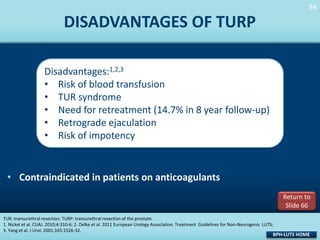 94
94

DISADVANTAGES OF TURP
Disadvantages:1,2,3
• Risk of blood transfusion
• TUR syndrome
• Need for retreatment (14.7% in 8 year follow-up)
• Retrograde ejaculation
• Risk of impotency

• Contraindicated in patients on anticoagulants
Return to
Slide 66
TUR: transurethral resection. TURP: transurethral resection of the prostate.
1. Nickel et al. CUAJ. 2010;4:310-6; 2. Oelke et al. 2011 European Urology Association. Treatment Guidelines for Non-Neurogenic LUTS;
3. Yang et al. J Urol. 2001;165:1526-32.

BPH-LUTS HOME

 