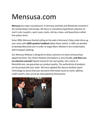 Mensusa.com
Mensusa are major manufacturer in Germany and Italy and Wholesale-oriented in
the United States and Canada. We focus in manufacturing brilliant collection of
men’s suits; tuxedo’s, sport coats, slacks, silk ties, shoes, and beautifully crafted
fine cotton shirts.

Since 1996, Mensusa Started selling on the web in Germany's Ebay under dress.up
user name with 100% positive Feedback (Ebay Power Seller). In 2001 we decided
to develop MensUSA.com in order to target Men’s Market in the United States
with European clothing.

Our Mensusa Website is designed to allow customers to select and purchase
apparel by them. Our Online Website atmosphere is very friendly, and there are
no salesmen around!! Spend money for the real quality, not a name. In
MensUSA.com, we guarantee our product quality. The authenticity of products
can be proved with your tailor. We have adopted SSL (Secure Sockets Layer)
Technology to assure that your personal information (such as name, address,
credit card #'s, etc) cannot be intercepted by third parties.
 