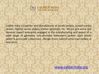 www.caliberindia.org
Caliber India is Exporter and Manufacturer of varsity jackets, custom varsity
jackets, leather varsity jackets, leather garments, etc. We are pro-active and
dynamic export enterprise engaged in the manufacturing and export of a
wide range of garments, one-of-a-kind letterman's jackets. Each school
jacket is personally customized , Design finest Custom Letterman Jackets at
best price.
 