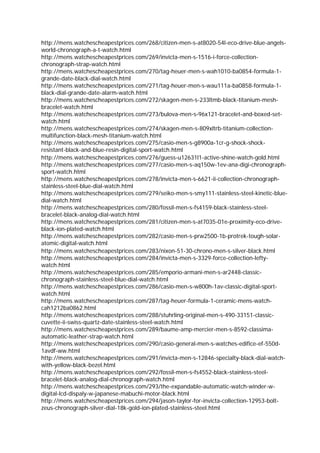 http://mens.watchescheapestprices.com/268/citizen-men-s-at8020-54l-eco-drive-blue-angels-
world-chronograph-a-t-watch.html
http://mens.watchescheapestprices.com/269/invicta-men-s-1516-i-force-collection-
chronograph-strap-watch.html
http://mens.watchescheapestprices.com/270/tag-heuer-men-s-wah1010-ba0854-formula-1-
grande-date-black-dial-watch.html
http://mens.watchescheapestprices.com/271/tag-heuer-men-s-wau111a-ba0858-formula-1-
black-dial-grande-date-alarm-watch.html
http://mens.watchescheapestprices.com/272/skagen-men-s-233ltmb-black-titanium-mesh-
bracelet-watch.html
http://mens.watchescheapestprices.com/273/bulova-men-s-96x121-bracelet-and-boxed-set-
watch.html
http://mens.watchescheapestprices.com/274/skagen-men-s-809xltrb-titanium-collection-
multifunction-black-mesh-titanium-watch.html
http://mens.watchescheapestprices.com/275/casio-men-s-g8900a-1cr-g-shock-shock-
resistant-black-and-blue-resin-digital-sport-watch.html
http://mens.watchescheapestprices.com/276/guess-u12631l1-active-shine-watch-gold.html
http://mens.watchescheapestprices.com/277/casio-men-s-aq150w-1ev-ana-digi-chronograph-
sport-watch.html
http://mens.watchescheapestprices.com/278/invicta-men-s-6621-ii-collection-chronograph-
stainless-steel-blue-dial-watch.html
http://mens.watchescheapestprices.com/279/seiko-men-s-smy111-stainless-steel-kinetic-blue-
dial-watch.html
http://mens.watchescheapestprices.com/280/fossil-men-s-fs4159-black-stainless-steel-
bracelet-black-analog-dial-watch.html
http://mens.watchescheapestprices.com/281/citizen-men-s-at7035-01e-proximity-eco-drive-
black-ion-plated-watch.html
http://mens.watchescheapestprices.com/282/casio-men-s-prw2500-1b-protrek-tough-solar-
atomic-digital-watch.html
http://mens.watchescheapestprices.com/283/nixon-51-30-chrono-men-s-silver-black.html
http://mens.watchescheapestprices.com/284/invicta-men-s-3329-force-collection-lefty-
watch.html
http://mens.watchescheapestprices.com/285/emporio-armani-men-s-ar2448-classic-
chronograph-stainless-steel-blue-dial-watch.html
http://mens.watchescheapestprices.com/286/casio-men-s-w800h-1av-classic-digital-sport-
watch.html
http://mens.watchescheapestprices.com/287/tag-heuer-formula-1-ceramic-mens-watch-
cah1212ba0862.html
http://mens.watchescheapestprices.com/288/stuhrling-original-men-s-490-33151-classic-
cuvette-ii-swiss-quartz-date-stainless-steel-watch.html
http://mens.watchescheapestprices.com/289/baume-amp-mercier-men-s-8592-classima-
automatic-leather-strap-watch.html
http://mens.watchescheapestprices.com/290/casio-general-men-s-watches-edifice-ef-550d-
1avdf-ww.html
http://mens.watchescheapestprices.com/291/invicta-men-s-12846-specialty-black-dial-watch-
with-yellow-black-bezel.html
http://mens.watchescheapestprices.com/292/fossil-men-s-fs4552-black-stainless-steel-
bracelet-black-analog-dial-chronograph-watch.html
http://mens.watchescheapestprices.com/293/the-expandable-automatic-watch-winder-w-
digital-lcd-dispaly-w-japanese-mabuchi-motor-black.html
http://mens.watchescheapestprices.com/294/jason-taylor-for-invicta-collection-12953-bolt-
zeus-chronograph-silver-dial-18k-gold-ion-plated-stainless-steel.html
 