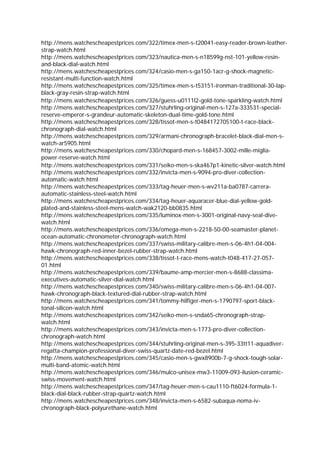 http://mens.watchescheapestprices.com/322/timex-men-s-t20041-easy-reader-brown-leather-
strap-watch.html
http://mens.watchescheapestprices.com/323/nautica-men-s-n18599g-nst-101-yellow-resin-
and-black-dial-watch.html
http://mens.watchescheapestprices.com/324/casio-men-s-ga150-1acr-g-shock-magnetic-
resistant-multi-function-watch.html
http://mens.watchescheapestprices.com/325/timex-men-s-t53151-ironman-traditional-30-lap-
black-gray-resin-strap-watch.html
http://mens.watchescheapestprices.com/326/guess-u0111l2-gold-tone-sparkling-watch.html
http://mens.watchescheapestprices.com/327/stuhrling-original-men-s-127a-333531-special-
reserve-emperor-s-grandeur-automatic-skeleton-dual-time-gold-tone.html
http://mens.watchescheapestprices.com/328/tissot-men-s-t0484172705100-t-race-black-
chronograph-dial-watch.html
http://mens.watchescheapestprices.com/329/armani-chronograph-bracelet-black-dial-men-s-
watch-ar5905.html
http://mens.watchescheapestprices.com/330/chopard-men-s-168457-3002-mille-miglia-
power-reserve-watch.html
http://mens.watchescheapestprices.com/331/seiko-men-s-ska467p1-kinetic-silver-watch.html
http://mens.watchescheapestprices.com/332/invicta-men-s-9094-pro-diver-collection-
automatic-watch.html
http://mens.watchescheapestprices.com/333/tag-heuer-men-s-wv211a-ba0787-carrera-
automatic-stainless-steel-watch.html
http://mens.watchescheapestprices.com/334/tag-heuer-aquaracer-blue-dial-yellow-gold-
plated-and-stainless-steel-mens-watch-wak2120-bb0835.html
http://mens.watchescheapestprices.com/335/luminox-men-s-3001-original-navy-seal-dive-
watch.html
http://mens.watchescheapestprices.com/336/omega-men-s-2218-50-00-seamaster-planet-
ocean-automatic-chronometer-chronograph-watch.html
http://mens.watchescheapestprices.com/337/swiss-military-calibre-men-s-06-4h1-04-004-
hawk-chronograph-red-inner-bezel-rubber-strap-watch.html
http://mens.watchescheapestprices.com/338/tissot-t-race-mens-watch-t048-417-27-057-
01.html
http://mens.watchescheapestprices.com/339/baume-amp-mercier-men-s-8688-classima-
executives-automatic-silver-dial-watch.html
http://mens.watchescheapestprices.com/340/swiss-military-calibre-men-s-06-4h1-04-007-
hawk-chronograph-black-textured-dial-rubber-strap-watch.html
http://mens.watchescheapestprices.com/341/tommy-hilfiger-men-s-1790797-sport-black-
tonal-silicon-watch.html
http://mens.watchescheapestprices.com/342/seiko-men-s-snda65-chronograph-strap-
watch.html
http://mens.watchescheapestprices.com/343/invicta-men-s-1773-pro-diver-collection-
chronograph-watch.html
http://mens.watchescheapestprices.com/344/stuhrling-original-men-s-395-33tt11-aquadiver-
regatta-champion-professional-diver-swiss-quartz-date-red-bezel.html
http://mens.watchescheapestprices.com/345/casio-men-s-gwx8900b-7-g-shock-tough-solar-
multi-band-atomic-watch.html
http://mens.watchescheapestprices.com/346/mulco-unisex-mw3-11009-093-ilusion-ceramic-
swiss-movement-watch.html
http://mens.watchescheapestprices.com/347/tag-heuer-men-s-cau1110-ft6024-formula-1-
black-dial-black-rubber-strap-quartz-watch.html
http://mens.watchescheapestprices.com/348/invicta-men-s-6582-subaqua-noma-iv-
chronograph-black-polyurethane-watch.html
 