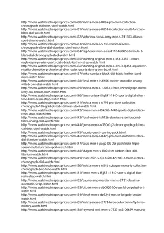 http://mens.watchescheapestprices.com/430/invicta-men-s-0069-pro-diver-collection-
chronograph-stainless-steel-watch.html
http://mens.watchescheapestprices.com/431/invicta-men-s-0857-ii-collection-multi-function-
black-dial-watch.html
http://mens.watchescheapestprices.com/432/victorinox-swiss-army-men-s-241303-alliance-
sport-chrono-watch.html
http://mens.watchescheapestprices.com/433/invicta-men-s-5730-venom-reserve-
chronograph-silver-dial-stainless-steel-watch.html
http://mens.watchescheapestprices.com/434/tag-heuer-men-s-cau1110-ba0858-formula-1-
black-dial-chronograph-steel-watch.html
http://mens.watchescheapestprices.com/435/stuhrling-original-men-s-454-33551-leisure-
eagle-osprey-swiss-quartz-date-black-leather-strap-watch.html
http://mens.watchescheapestprices.com/436/stuhrling-original-men-s-395-33p154-aquadiver-
regatta-champion-professional-diver-swiss-quartz-date-green-bezel.html
http://mens.watchescheapestprices.com/437/seiko-sportura-black-dial-black-leather-band-
mens-watch.html
http://mens.watchescheapestprices.com/438/fossil-men-s-fs4656-leather-crocodile-analog-
with-brown-dial-watch.html
http://mens.watchescheapestprices.com/439/invicta-men-s-12083-i-force-chronograph-matte-
ivory-dial-brown-cloth-watch.html
http://mens.watchescheapestprices.com/440/timex-unisex-t5g841-1440-sports-digital-silver-
tone-black-resin-strap-watch.html
http://mens.watchescheapestprices.com/441/invicta-men-s-6793-pro-diver-collection-
chronograph-18k-gold-plated-stainless-steel-watch.html
http://mens.watchescheapestprices.com/442/timex-men-s-t5k086-1440-sports-digital-black-
resin-strap-watch.html
http://mens.watchescheapestprices.com/443/fossil-men-s-fs4156-stainless-steel-bracelet-
black-analog-dial-watch.html
http://mens.watchescheapestprices.com/444/guess-men-s-u15061g2-chronograph-goldtine-
stainless-steel-watch.html
http://mens.watchescheapestprices.com/445/suunto-quest-running-pack.html
http://mens.watchescheapestprices.com/446/invicta-men-s-0420-pro-diver-automatic-black-
dial-titanium-watch.html
http://mens.watchescheapestprices.com/447/casio-men-s-pag240b-2cr-pathfinder-triple-
sensor-multi-function-sport-watch.html
http://mens.watchescheapestprices.com/448/skagen-men-s-809xlttm-carbon-fiber-dial-
titanium-watch.html
http://mens.watchescheapestprices.com/449/tissot-men-s-t0474204420700-t-touch-ii-black-
chronograph-dial-watch.html
http://mens.watchescheapestprices.com/450/invicta-men-s-6546-subaqua-noma-iv-collection-
chronograph-two-tone-watch.html
http://mens.watchescheapestprices.com/451/timex-men-s-t5j571-1440-sports-digital-blue-
resin-strap-watch.html
http://mens.watchescheapestprices.com/452/baume-amp-mercier-men-s-8731-classima-
automatic-strap-watch.html
http://mens.watchescheapestprices.com/453/citizen-men-s-cb0020-50e-world-perpetual-a-t-
watch.html
http://mens.watchescheapestprices.com/454/diesel-men-s-dz7246-master-brigade-brown-
watch.html
http://mens.watchescheapestprices.com/455/invicta-men-s-2771-force-collection-lefty-terra-
military-watch.html
http://mens.watchescheapestprices.com/456/raymond-weil-men-s-7737-pc5-00659-maestro-
 