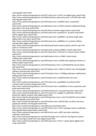 chronograph-watch.html
http://mens.watchescheapestprices.com/457/casio-men-s-w756-1av-digital-sport-watch.html
http://mens.watchescheapestprices.com/458/victorinox-swiss-army-men-s-241499-silver-dial-
chronograph-watch.html
http://mens.watchescheapestprices.com/459/seiko-men-s-skx007k-diver-s-automatic-
watch.html
http://mens.watchescheapestprices.com/460/timex-men-s-t5e901-ironman-traditional-30-lap-
gray-black-resin-strap-watch.html
http://mens.watchescheapestprices.com/461/timex-ironman-target-trainer-watch.html
http://mens.watchescheapestprices.com/462/casio-men-s-gwm5610-1-g-shock-multi-band-
atomic-digital-sport-watch.html
http://mens.watchescheapestprices.com/463/casio-men-s-gr8900a-7-g-shock-tough-solar-
digital-white-resin-sport-watch.html
http://mens.watchescheapestprices.com/464/casio-men-s-g9000ms-1cr-g-shock-military-
concept-black-digital-watch.html
http://mens.watchescheapestprices.com/465/maxell-watch-battery-button-cell-lr41-ag3-192-
pack-of-10-batteries.html
http://mens.watchescheapestprices.com/466/casio-g-shock-g7900a-7-watch-white.html
http://mens.watchescheapestprices.com/467/tissot-men-s-t52142113-t-classic-desire-leather-
watch.html
http://mens.watchescheapestprices.com/468/nautica-men-s-n10061-metal-round-
multifunction-watch.html
http://mens.watchescheapestprices.com/469/citizen-men-s-at4003-04e-perpetual-chrono-a-t-
limited-edition-watch.html
http://mens.watchescheapestprices.com/470/tag-heuer-men-s-cv2010ba0794-carrera-black-
dial-watch.html
http://mens.watchescheapestprices.com/471/bulova-men-s-96b113-marine-star-chronograph-
stainless-steel-bracelet-watch.html
http://mens.watchescheapestprices.com/472/nautica-men-s-n19586g-telescope-multifunction-
analog-watch-box-set.html
http://mens.watchescheapestprices.com/473/seiko-men-s-ska402-kinetic-two-tone-
watch.html
http://mens.watchescheapestprices.com/474/casio-men-s-gw4000d-1a-g-shock-shock-
resistant-multi-function-analog-watch.html
http://mens.watchescheapestprices.com/475/orient-men-s-sel03001b-m-force-automatic-and-
hand-wind-watch.html
http://mens.watchescheapestprices.com/476/michael-kors-oversized-two-tone-watch.html
http://mens.watchescheapestprices.com/477/casio-men-s-pag80-1v-pathfinder-altimeter-
barometer-digital-compass-solar-digital-watch.html
http://mens.watchescheapestprices.com/478/tag-heuer-men-s-car2110-ba0720-carrera-black-
dial-chronograph-steel-watch.html
http://mens.watchescheapestprices.com/479/citizen-men-s-bl5476-00e-eco-drive-two-tone-
perpetual-calendar-chronograph-watch.html
http://mens.watchescheapestprices.com/480/sony-smartwatch.html
http://mens.watchescheapestprices.com/481/invicta-men-s-6575-subaqua-noma-iv-collection-
chronograph-black-polyurethane-watch.html
http://mens.watchescheapestprices.com/482/invicta-men-s-8927-pro-diver-collection-
automatic-watch.html
http://mens.watchescheapestprices.com/483/freestyle-men-s-fs81321-the-lopex-iii-custom-
square-corey-lopez-world-time-zone-digital-watch.html
http://mens.watchescheapestprices.com/484/casio-men-s-f91w-1-classic-black-digital-resin-
strap-watch.html
 