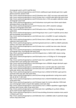 chronograph-watch-car2014-ba0796.html
http://mens.watchescheapestprices.com/512/eric-edelhausen-quot-dorado-quot-men-s-gold-
plated-automatic-skeleton.html
http://mens.watchescheapestprices.com/513/luminox-men-s-3951-evo-navy-seal-watch.html
http://mens.watchescheapestprices.com/514/seiko-men-s-sne039-solar-black-dial-watch.html
http://mens.watchescheapestprices.com/515/invicta-men-s-1476-sea-spider-collection-scuba-
chronograph-watch.html
http://mens.watchescheapestprices.com/516/luminox-recon-point-man-45mm-watch-black-
dial-polyurethane-strap-8822-mi.html
http://mens.watchescheapestprices.com/517/invicta-men-s-0931-anatomic-subaqua-
collection-chronograph-watch.html
http://mens.watchescheapestprices.com/518/nautica-men-s-n19509g-nst-chronograph-
watch.html
http://mens.watchescheapestprices.com/519/tag-heuer-men-s-car2111-ba0720-carrera-silver-
dial-chronograph-steel-watch.html
http://mens.watchescheapestprices.com/520/casio-men-s-mrw200h-1ev-sport-analog-dive-
watch.html
http://mens.watchescheapestprices.com/521/timex-men-s-t20461-easy-reader-silver-tone-
expansion-band-watch.html
http://mens.watchescheapestprices.com/522/raymond-weil-men-s-2849-stc-00659-automatic-
stainless-steel-silver-dial-watch.html
http://mens.watchescheapestprices.com/523/seiko-men-s-sne042-two-tone-solar-charcoal-
dial-watch.html
http://mens.watchescheapestprices.com/524/baume-amp-mercier-men-s-10006-capeland-
chronograph-silver-chronograph-dial-watch.html
http://mens.watchescheapestprices.com/525/chopard-men-s-168523-3001-classic-racing-
black-dial-watch.html
http://mens.watchescheapestprices.com/526/nautica-men-s-n13530g-nsr-01-chronograph-
watch.html
http://mens.watchescheapestprices.com/527/casio-men-s-gw4000-1a-g-shock-shock-
resistant-black-resin-analog-sport-watch.html
http://mens.watchescheapestprices.com/528/skagen-men-s-858xlslc-skagen-denmark-super-
slim-chrome-amp-black-watch.html
http://mens.watchescheapestprices.com/529/seiko-men-s-sne107-solar-dive-watch.html
http://mens.watchescheapestprices.com/530/casio-men-s-paw1300t-7v-pathfinder-multi-
band-solar-atomic-silver-watch.html
http://mens.watchescheapestprices.com/531/tissot-men-s-t0446142105100-t-sport-prs516-
automatic-black-day-date-dial-watch.html
http://mens.watchescheapestprices.com/532/new-omega-speedmaster-racing-mens-watch-
326-30-40-50-11-001.html
http://mens.watchescheapestprices.com/533/tissot-men-s-t0334101605300-classic-dream-
strap-watch.html
http://mens.watchescheapestprices.com/534/jason-taylor-for-invicta-collection-12952-bolt-
zeus-chronograph-mother-of-pearl-dial-stainless-steel-watc.html
http://mens.watchescheapestprices.com/535/timex-men-s-t49854-expedition-rugged-digital-
vibration-alarm-brown-nylon-strap-watch.html
http://mens.watchescheapestprices.com/536/casio-men-s-g5600kg-3cr-g-shock-military-
green-multi-function-digital-watch.html
http://mens.watchescheapestprices.com/537/new-breitling-chronomat-evolution-mens-watch-
c1335653-a647.html
http://mens.watchescheapestprices.com/538/seiko-men-s-snk803k2-seiko-5-automatic-beige-
canvas-strap-watch.html
 