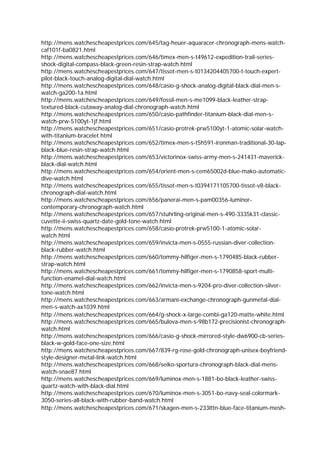 http://mens.watchescheapestprices.com/645/tag-heuer-aquaracer-chronograph-mens-watch-
caf101f-ba0821.html
http://mens.watchescheapestprices.com/646/timex-men-s-t49612-expedition-trail-series-
shock-digital-compass-black-green-resin-strap-watch.html
http://mens.watchescheapestprices.com/647/tissot-men-s-t0134204405700-t-touch-expert-
pilot-black-touch-analog-digital-dial-watch.html
http://mens.watchescheapestprices.com/648/casio-g-shock-analog-digital-black-dial-men-s-
watch-ga200-1a.html
http://mens.watchescheapestprices.com/649/fossil-men-s-me1099-black-leather-strap-
textured-black-cutaway-analog-dial-chronograph-watch.html
http://mens.watchescheapestprices.com/650/casio-pathfinder-titanium-black-dial-men-s-
watch-prw-5100yt-1jf.html
http://mens.watchescheapestprices.com/651/casio-protrek-prw5100yt-1-atomic-solar-watch-
with-titanium-bracelet.html
http://mens.watchescheapestprices.com/652/timex-men-s-t5h591-ironman-traditional-30-lap-
black-blue-resin-strap-watch.html
http://mens.watchescheapestprices.com/653/victorinox-swiss-army-men-s-241431-maverick-
black-dial-watch.html
http://mens.watchescheapestprices.com/654/orient-men-s-cem65002d-blue-mako-automatic-
dive-watch.html
http://mens.watchescheapestprices.com/655/tissot-men-s-t0394171105700-tissot-v8-black-
chronograph-dial-watch.html
http://mens.watchescheapestprices.com/656/panerai-men-s-pam00356-luminor-
contemporary-chronograph-watch.html
http://mens.watchescheapestprices.com/657/stuhrling-original-men-s-490-3335k31-classic-
cuvette-ii-swiss-quartz-date-gold-tone-watch.html
http://mens.watchescheapestprices.com/658/casio-protrek-prw5100-1-atomic-solar-
watch.html
http://mens.watchescheapestprices.com/659/invicta-men-s-0555-russian-diver-collection-
black-rubber-watch.html
http://mens.watchescheapestprices.com/660/tommy-hilfiger-men-s-1790485-black-rubber-
strap-watch.html
http://mens.watchescheapestprices.com/661/tommy-hilfiger-men-s-1790858-sport-multi-
function-enamel-dial-watch.html
http://mens.watchescheapestprices.com/662/invicta-men-s-9204-pro-diver-collection-silver-
tone-watch.html
http://mens.watchescheapestprices.com/663/armani-exchange-chronograph-gunmetal-dial-
men-s-watch-ax1039.html
http://mens.watchescheapestprices.com/664/g-shock-x-large-combi-ga120-matte-white.html
http://mens.watchescheapestprices.com/665/bulova-men-s-98b172-precisionist-chronograph-
watch.html
http://mens.watchescheapestprices.com/666/casio-g-shock-mirrored-style-dw6900-cb-series-
black-w-gold-face-one-size.html
http://mens.watchescheapestprices.com/667/839-rg-rose-gold-chronograph-unisex-boyfriend-
style-designer-metal-link-watch.html
http://mens.watchescheapestprices.com/668/seiko-sportura-chronograph-black-dial-mens-
watch-snae87.html
http://mens.watchescheapestprices.com/669/luminox-men-s-1881-bo-black-leather-swiss-
quartz-watch-with-black-dial.html
http://mens.watchescheapestprices.com/670/luminox-men-s-3051-bo-navy-seal-colormark-
3050-series-all-black-with-rubber-band-watch.html
http://mens.watchescheapestprices.com/671/skagen-men-s-233lttn-blue-face-titanium-mesh-
 