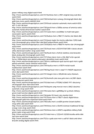 power-military-navy-digital-watch.html
http://mens.watchescheapestprices.com/727/luminox-men-s-3901-original-navy-seal-dive-
watch.html
http://mens.watchescheapestprices.com/728/michael-kors-runway-chronograph-black-dial-
gold-tone-mens-watch-mk8265.html
http://mens.watchescheapestprices.com/729/tissot-couturier-automatic-mens-watch-t035-
407-11-051-00.html
http://mens.watchescheapestprices.com/730/gevril-men-s-5000a-avenue-of-america-swiss-
automatic-handcrafted-brown-leather-watch.html
http://mens.watchescheapestprices.com/731/casio-men-s-wv200da-1a-multi-task-gear-
waveceptor-sports-watch.html
http://mens.watchescheapestprices.com/732/bulova-men-s-98b117-marine-star-black-dial-
watch.html
http://mens.watchescheapestprices.com/733/jason-taylor-for-invicta-collection-12955-bolt-
zeus-chronograph-grey-carbon-fiber-dial-black-polyurethane-watch.html
http://mens.watchescheapestprices.com/734/bulova-men-s-98b014-marine-star-chronograph-
watch.html
http://mens.watchescheapestprices.com/735/tissot-men-s-t0334101601300-t-classic-dream-
white-dial-brown-leather-strap-watch.html
http://mens.watchescheapestprices.com/736/fossil-men-s-fs4532-stainless-steel-bracelet-
black-analog-dial-chronograph-watch.html
http://mens.watchescheapestprices.com/737/chase-durer-men-s-246-4bb7-xl-br-special-
forces-1000xl-black-ionic-plated-underwater-demolition-team-watch.html
http://mens.watchescheapestprices.com/738/eric-edelhausen-quot-aurora-quot-men-s-gold-
plated-automatic-classic-skeleton-watch.html
http://mens.watchescheapestprices.com/739/nautica-men-s-n10074-metal-round-
multifunction-watch.html
http://mens.watchescheapestprices.com/740/tag-heuer-men-s-wap1111-ft6029-aquaracer-
silver-dial-watch.html
http://mens.watchescheapestprices.com/741/skagen-men-s-585xltmxb-swiss-titanium-
watch.html
http://mens.watchescheapestprices.com/742/kenneth-cole-new-york-men-s-kc3981-black-
link-translucent-watch.html
http://mens.watchescheapestprices.com/743/ebel-men-s-9750l62-63b60-1911-discovery-
chronograph-silver-dial-watch.html
http://mens.watchescheapestprices.com/744/baume-amp-mercier-men-s-8462-classima-
automatic-strap-watch.html
http://mens.watchescheapestprices.com/745/casio-men-s-g6900kg-3cr-g-shock-military-
green-multi-function-digital-watch.html
http://mens.watchescheapestprices.com/746/polar-ft2-heart-rate-monitor.html
http://mens.watchescheapestprices.com/747/timex-men-s-t78677-classic-digital-dress-
chronograph-gold-tone-expansion-band-watch.html
http://mens.watchescheapestprices.com/748/seiko-men-s-srx004-premier-brown-leather-
strap-white-dial-watch.html
http://mens.watchescheapestprices.com/749/timex-men-s-t5k493-ironman-traditional-50-lap-
orange-resin-strap-watch.html
http://mens.watchescheapestprices.com/750/timex-men-s-t49875-expedition-military-field-
green-nylon-strap-watch.html
http://mens.watchescheapestprices.com/751/ebel-men-s-1255m41-02500-brasilia-white-dial-
two-tone-watch.html
http://mens.watchescheapestprices.com/752/u-s-polo-assn-men-s-us8161-black-and-silver-
bracelet-analog-digital-watch.html
 