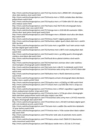 http://mens.watchescheapestprices.com/753/i-by-invicta-men-s-89083-001-chronograph-
silver-dial-stainless-steel-watch.html
http://mens.watchescheapestprices.com/754/invicta-men-s-10505-corduba-blue-dial-blue-
polyurethane-watch.html
http://mens.watchescheapestprices.com/755/nautica-men-s-n11548m-bfd-101-dive-style-
dnte-midsize-watch.html
http://mens.watchescheapestprices.com/756/mulco-mw2-9619-053-chronograph-titans-
collection-purple-clear-case-watch.html
http://mens.watchescheapestprices.com/757/omega-men-s-2220-80-00-seamaster-300m-
chrono-diver-quot-james-bond-quot-watch.html
http://mens.watchescheapestprices.com/758/skagen-men-s-858xlsln-steel-ultra-slim-black-
blue-watch.html
http://mens.watchescheapestprices.com/759/timex-t5e011-digital-pedometer.html
http://mens.watchescheapestprices.com/760/luminox-rubber-quartz-black-dial-men-s-watch-
0201-bo.html
http://mens.watchescheapestprices.com/761/casio-men-s-sgw300h-1avcf-twin-sensor-multi-
function-digital-sport-watch.html
http://mens.watchescheapestprices.com/762/luminox-men-s-8815-resin-analog-black-dial-
watch.html
http://mens.watchescheapestprices.com/763/swatch-men-s-ycs485g-quartz-chronograph-
stainless-steel-black-dial-watch.html
http://mens.watchescheapestprices.com/764/fossil-dress-plated-stainless-steel-watch-
black.html
http://mens.watchescheapestprices.com/765/michael-kors-oversize-silver-color-stainless-
steel-lexington-chronograph-watch-mk8280.html
http://mens.watchescheapestprices.com/766/casio-men-s-dbc32-1a-databank-watch.html
http://mens.watchescheapestprices.com/767/victorinox-swiss-army-men-s-241473-black-dial-
watch.html
http://mens.watchescheapestprices.com/768/bulova-men-s-96e03-diamond-accented-
watch.html
http://mens.watchescheapestprices.com/769/emporio-armani-chronograph-black-dial-black-
leather-men-s-watch-ar2447.html
http://mens.watchescheapestprices.com/770/nautica-men-s-n23602g-nct-800-watch.html
http://mens.watchescheapestprices.com/771/citizen-men-s-au1040-08e-men-s-strap-eco-
drive-watch.html
http://mens.watchescheapestprices.com/772/timex-men-s-t49261-expedition-rugged-field-
shock-analog-brown-leather-strap-watch.html
http://mens.watchescheapestprices.com/773/invicta-men-s-12156-pro-diver-chronograph-
black-dial-black-polyurethane-watch-with-blue-impact-case.html
http://mens.watchescheapestprices.com/774/victorinox-swiss-army-men-s-241432-maverick-
gs-black-chronograph-dial-watch.html
http://mens.watchescheapestprices.com/775/armitron-men-s-40-8251red-black-digital-sport-
with-red-metalized-accents-watch.html
http://mens.watchescheapestprices.com/776/casio-men-s-aw80v-5bv-world-time-databank-
10-year-battery-watch.html
http://mens.watchescheapestprices.com/777/invicta-men-s-1436-russian-diver-black-rubber-
dial-watch.html
http://mens.watchescheapestprices.com/778/cartier-tank-solo-xl-automatic-mens-watch-
w5200026.html
http://mens.watchescheapestprices.com/779/mulco-unisex-mw3-70604-012-bluemarine-
swiss-movement-watch.html
http://mens.watchescheapestprices.com/780/ulysse-nardin-men-s-353-66-3-314-maxi-
 