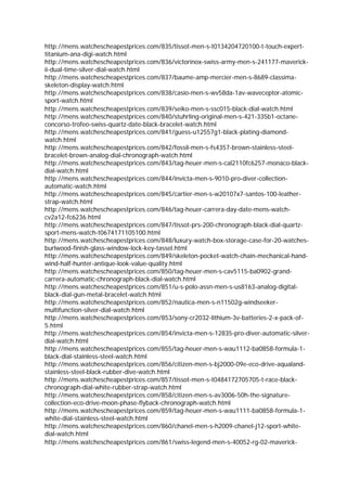 http://mens.watchescheapestprices.com/835/tissot-men-s-t0134204720100-t-touch-expert-
titanium-ana-digi-watch.html
http://mens.watchescheapestprices.com/836/victorinox-swiss-army-men-s-241177-maverick-
ii-dual-time-silver-dial-watch.html
http://mens.watchescheapestprices.com/837/baume-amp-mercier-men-s-8689-classima-
skeleton-display-watch.html
http://mens.watchescheapestprices.com/838/casio-men-s-wv58da-1av-waveceptor-atomic-
sport-watch.html
http://mens.watchescheapestprices.com/839/seiko-men-s-ssc015-black-dial-watch.html
http://mens.watchescheapestprices.com/840/stuhrling-original-men-s-421-335b1-octane-
concorso-trofeo-swiss-quartz-date-black-bracelet-watch.html
http://mens.watchescheapestprices.com/841/guess-u12557g1-black-plating-diamond-
watch.html
http://mens.watchescheapestprices.com/842/fossil-men-s-fs4357-brown-stainless-steel-
bracelet-brown-analog-dial-chronograph-watch.html
http://mens.watchescheapestprices.com/843/tag-heuer-men-s-cal2110fc6257-monaco-black-
dial-watch.html
http://mens.watchescheapestprices.com/844/invicta-men-s-9010-pro-diver-collection-
automatic-watch.html
http://mens.watchescheapestprices.com/845/cartier-men-s-w20107x7-santos-100-leather-
strap-watch.html
http://mens.watchescheapestprices.com/846/tag-heuer-carrera-day-date-mens-watch-
cv2a12-fc6236.html
http://mens.watchescheapestprices.com/847/tissot-prs-200-chronograph-black-dial-quartz-
sport-mens-watch-t0674171105100.html
http://mens.watchescheapestprices.com/848/luxury-watch-box-storage-case-for-20-watches-
burlwood-finish-glass-window-lock-key-tassel.html
http://mens.watchescheapestprices.com/849/skeleton-pocket-watch-chain-mechanical-hand-
wind-half-hunter-antique-look-value-quality.html
http://mens.watchescheapestprices.com/850/tag-heuer-men-s-cav5115-ba0902-grand-
carrera-automatic-chronograph-black-dial-watch.html
http://mens.watchescheapestprices.com/851/u-s-polo-assn-men-s-us8163-analog-digital-
black-dial-gun-metal-bracelet-watch.html
http://mens.watchescheapestprices.com/852/nautica-men-s-n11502g-windseeker-
multifunction-silver-dial-watch.html
http://mens.watchescheapestprices.com/853/sony-cr2032-lithium-3v-batteries-2-x-pack-of-
5.html
http://mens.watchescheapestprices.com/854/invicta-men-s-12835-pro-diver-automatic-silver-
dial-watch.html
http://mens.watchescheapestprices.com/855/tag-heuer-men-s-wau1112-ba0858-formula-1-
black-dial-stainless-steel-watch.html
http://mens.watchescheapestprices.com/856/citizen-men-s-bj2000-09e-eco-drive-aqualand-
stainless-steel-black-rubber-dive-watch.html
http://mens.watchescheapestprices.com/857/tissot-men-s-t0484172705705-t-race-black-
chronograph-dial-white-rubber-strap-watch.html
http://mens.watchescheapestprices.com/858/citizen-men-s-av3006-50h-the-signature-
collection-eco-drive-moon-phase-flyback-chronograph-watch.html
http://mens.watchescheapestprices.com/859/tag-heuer-men-s-wau1111-ba0858-formula-1-
white-dial-stainless-steel-watch.html
http://mens.watchescheapestprices.com/860/chanel-men-s-h2009-chanel-j12-sport-white-
dial-watch.html
http://mens.watchescheapestprices.com/861/swiss-legend-men-s-40052-rg-02-maverick-
 