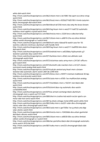 white-dial-watch.html
http://mens.watchescheapestprices.com/862/citizen-men-s-bv1080-18a-sport-eco-drive-strap-
watch.html
http://mens.watchescheapestprices.com/863/tissot-men-s-t0356271605100-t-trend-couturier-
black-chronograph-dial-watch.html
http://mens.watchescheapestprices.com/864/diesel-dz7258-mens-sba-only-the-brave-brown-
watch.html
http://mens.watchescheapestprices.com/865/tag-heuer-men-s-was2111-ba0732-automatic-
stainless-steel-saphire-crystal-watch.html
http://mens.watchescheapestprices.com/866/invicta-men-s-3328-force-collection-lefty-
watch.html
http://mens.watchescheapestprices.com/867/citizen-men-s-at8010-23a-eco-drive-limited-
edition-world-chronograph-a-t-watch.html
http://mens.watchescheapestprices.com/868/tech-swiss-tsboxal18-watch-case-for-18-
watches-collectors-briefcase-aluminum-with-handle.html
http://mens.watchescheapestprices.com/869/tag-heuer-men-s-wat2111-ba0950-link-silver-
dial-watch.html
http://mens.watchescheapestprices.com/870/android-men-s-ad520bbu-hydraumatic-g7-
skeleton-automatic-blue-watch.html
http://mens.watchescheapestprices.com/871/luminox-men-s-8362-evo-ultimate-seal-
chronograph-watch.html
http://mens.watchescheapestprices.com/872/victorinox-swiss-army-men-s-241361-officers-
gent-watch.html
http://mens.watchescheapestprices.com/873/kenneth-cole-reaction-men-s-rk1227-classic-
oversized-round-analog-field-watch.html
http://mens.watchescheapestprices.com/874/vulcain-anniversary-heart-men-s-brown-
skeleton-dial-automatic-alarm-watch-280138-239lf.html
http://mens.watchescheapestprices.com/875/timex-men-s-t5h971-ironman-traditional-30-lap-
stainless-steel-bracelet-watch.html
http://mens.watchescheapestprices.com/876/casio-men-s-ef305-1av-multifunction-analog-
watch.html
http://mens.watchescheapestprices.com/877/montblanc-men-s-102341-star-black-dial-
watch.html
http://mens.watchescheapestprices.com/878/orient-blue-ray-automatic-dive-watch-
cem65009d.html
http://mens.watchescheapestprices.com/879/ax-armani-exchange-black-aluminum-
chronograph-men-s-watch-ax1157.html
http://mens.watchescheapestprices.com/880/shot-in-creative-led-watch-sector-sports-car-
meter-dial-men-wrist-watch.html
http://mens.watchescheapestprices.com/881/g-shock-vintage-metal-6900-watch-white.html
http://mens.watchescheapestprices.com/882/seiko-men-s-ssc031-solar-dive-chronograph-
classic-solar-dive-chronograph-watch.html
http://mens.watchescheapestprices.com/883/casio-men-s-gw1500a-1av-g-shock-ana-digi-
solar-atomic-watch.html
http://mens.watchescheapestprices.com/884/invicta-men-s-10402bbb-dna-urban-gunmetal-
dial-black-silicone-watch.html
http://mens.watchescheapestprices.com/885/citizen-men-s-at8030-00e-eco-drive-limited-
edition-world-chronograph-a-t-watch.html
http://mens.watchescheapestprices.com/886/iwc-portofino-black-dial-chronograph-automatic-
mens-watch-3910-06.html
http://mens.watchescheapestprices.com/887/seiko-men-s-snn233-chronograph-black-dial-
watch.html
 