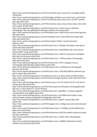 http://mens.watchescheapestprices.com/915/victorinox-swiss-army-men-s-renegade-watch-
24228.html
http://mens.watchescheapestprices.com/916/skagen-titanium-case-mesh-men-s-watch.html
http://mens.watchescheapestprices.com/917/victorinox-swiss-army-men-s-241407-summit-
blue-dial-watch.html
http://mens.watchescheapestprices.com/918/victorinox-swiss-army-chrono-classic-silver-dial-
mens-watch-241495.html
http://mens.watchescheapestprices.com/919/invicta-men-s-6763-reserve-collection-
chronograph-18k-rose-gold-plated-and-black-stainless-steel-watch.html
http://mens.watchescheapestprices.com/920/bulova-men-s-96a118-bva-series-dual-aperture-
dial-watch.html
http://mens.watchescheapestprices.com/921/hamilton-men-s-hml-h70575733-khaki-field-
black-dial-watch.html
http://mens.watchescheapestprices.com/922/energizer-357bp-3-watch-electronic-
batteries.html
http://mens.watchescheapestprices.com/923/casio-men-s-ef552pb-1a4v-black-resin-quartz-
watch-with-black-dial.html
http://mens.watchescheapestprices.com/924/zenith-men-s-0320704054-02c-class-winsor-
brown-leather-strap-watch.html
http://mens.watchescheapestprices.com/925/bulova-men-s-96b131-precisionist-champlain-
blue-dial-steel-bracelet-watch.html
http://mens.watchescheapestprices.com/926/invicta-men-s-1003-pro-diver-chronograph-
black-dial-watch.html
http://mens.watchescheapestprices.com/927/invicta-men-s-0917-subaqua-reserve-
chronograph-gold-dial-black-polyurethane-watch.html
http://mens.watchescheapestprices.com/928/nautica-men-s-n20503g-nst-chronograph-
bracelet-watch.html
http://mens.watchescheapestprices.com/929/corum-men-s-38333020-0f81an-admirals-cup-
gmt-44-black-dial-watch.html
http://mens.watchescheapestprices.com/930/casio-men-s-g-shock-watch-ga100a-9a.html
http://mens.watchescheapestprices.com/931/tissot-heritage-visodate-mens-watch-t019-430-
16-051-01.html
http://mens.watchescheapestprices.com/932/oris-men-s-01-674-7659-4163-07-4-25-06-tt1-
chrono-grey-dial-watch.html
http://mens.watchescheapestprices.com/933/tissot-quartz-pr100-quartz-chronograph-black-
dial-men-s-watch-t049-417-16-057-00.html
http://mens.watchescheapestprices.com/934/casio-men-s-gd100bw-1-g-shock-magnetic-
resistant-black-resin-digital-watch.html
http://mens.watchescheapestprices.com/935/fossil-men-s-me1098-brown-leather-strap-
textured-taupe-cutaway-analog-dial-chronograph-watch.html
http://mens.watchescheapestprices.com/936/seiko-men-s-spc061-coutura-blue-dial-
watch.html
http://mens.watchescheapestprices.com/937/skagen-men-s-233lgsc-two-tone-mesh-bracelet-
watch.html
http://mens.watchescheapestprices.com/938/nautica-men-s-n14609g-nst-06-multifunction-
black-resin-watch.html
http://mens.watchescheapestprices.com/939/michael-kors-mk5720-camille-crystal-encrusted-
bracelet-watch.html
http://mens.watchescheapestprices.com/940/seiko-men-s-ssc007-alarm-chronograph-
watch.html
http://mens.watchescheapestprices.com/941/bulova-men-s-98d001-diamond-accented-
stainless-steel-bracelet-watch.html
 