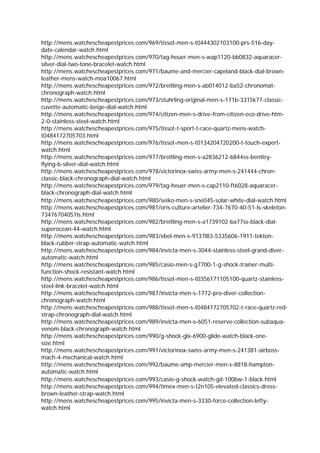 http://mens.watchescheapestprices.com/969/tissot-men-s-t0444302103100-prs-516-day-
date-calendar-watch.html
http://mens.watchescheapestprices.com/970/tag-heuer-men-s-wap1120-bb0832-aquaracer-
silver-dial-two-tone-bracelet-watch.html
http://mens.watchescheapestprices.com/971/baume-and-mercier-capeland-black-dial-brown-
leather-mens-watch-moa10067.html
http://mens.watchescheapestprices.com/972/breitling-men-s-ab014012-ba52-chronomat-
chronograph-watch.html
http://mens.watchescheapestprices.com/973/stuhrling-original-men-s-171b-3315k77-classic-
cuvette-automatic-beige-dial-watch.html
http://mens.watchescheapestprices.com/974/citizen-men-s-drive-from-citizen-eco-drive-htm-
2-0-stainless-steel-watch.html
http://mens.watchescheapestprices.com/975/tissot-t-sport-t-race-quartz-mens-watch-
t0484172705703.html
http://mens.watchescheapestprices.com/976/tissot-men-s-t0134204720200-t-touch-expert-
watch.html
http://mens.watchescheapestprices.com/977/breitling-men-s-a2836212-b844ss-bentley-
flying-b-silver-dial-watch.html
http://mens.watchescheapestprices.com/978/victorinox-swiss-army-men-s-241444-chron-
classic-black-chronograph-dial-watch.html
http://mens.watchescheapestprices.com/979/tag-heuer-men-s-cap2110-ft6028-aquaracer-
black-chronograph-dial-watch.html
http://mens.watchescheapestprices.com/980/seiko-men-s-sne045-solar-white-dial-watch.html
http://mens.watchescheapestprices.com/981/oris-culture-artelier-734-7670-40-51-ls-skeleton-
73476704051ls.html
http://mens.watchescheapestprices.com/982/breitling-men-s-a1739102-ba77ss-black-dial-
superocean-44-watch.html
http://mens.watchescheapestprices.com/983/ebel-men-s-9137l83-5335606-1911-tekton-
black-rubber-strap-automatic-watch.html
http://mens.watchescheapestprices.com/984/invicta-men-s-3044-stainless-steel-grand-diver-
automatic-watch.html
http://mens.watchescheapestprices.com/985/casio-men-s-g7700-1-g-shock-trainer-multi-
function-shock-resistant-watch.html
http://mens.watchescheapestprices.com/986/tissot-men-s-t0356171105100-quartz-stainless-
steel-link-bracelet-watch.html
http://mens.watchescheapestprices.com/987/invicta-men-s-1772-pro-diver-collection-
chronograph-watch.html
http://mens.watchescheapestprices.com/988/tissot-men-s-t0484172705702-t-race-quartz-red-
strap-chronograph-dial-watch.html
http://mens.watchescheapestprices.com/989/invicta-men-s-6051-reserve-collection-subaqua-
venom-black-chronograph-watch.html
http://mens.watchescheapestprices.com/990/g-shock-glx-6900-glide-watch-black-one-
size.html
http://mens.watchescheapestprices.com/991/victorinox-swiss-army-men-s-241381-airboss-
mach-4-mechanical-watch.html
http://mens.watchescheapestprices.com/992/baume-amp-mercier-men-s-8818-hampton-
automatic-watch.html
http://mens.watchescheapestprices.com/993/casio-g-shock-watch-gd-100bw-1-black.html
http://mens.watchescheapestprices.com/994/timex-men-s-t2n105-elevated-classics-dress-
brown-leather-strap-watch.html
http://mens.watchescheapestprices.com/995/invicta-men-s-3330-force-collection-lefty-
watch.html
 
