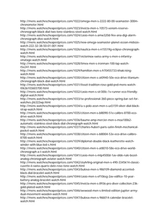 http://mens.watchescheapestprices.com/1022/omega-men-s-2222-80-00-seamaster-300m-
chronometer.html
http://mens.watchescheapestprices.com/1023/invicta-men-s-10573-venom-reserve-
chronograph-black-dial-two-tone-stainless-steel-watch.html
http://mens.watchescheapestprices.com/1024/casio-men-s-amw320d-9ev-ana-digi-alarm-
chronograph-dive-watch.html
http://mens.watchescheapestprices.com/1025/new-omega-seamaster-planet-ocean-midsize-
watch-222-32-38-50-01-001.html
http://mens.watchescheapestprices.com/1026/nautica-men-s-n15519g-eclipse-chronograph-
watch.html
http://mens.watchescheapestprices.com/1027/victorinox-swiss-army-s-men-s-infantry-
vinatage-watch.html
http://mens.watchescheapestprices.com/1028/timex-men-s-ironman-100-lap-watch-
t5e241.html
http://mens.watchescheapestprices.com/1029/hamilton-men-s-h70455733-khaki-king-
watch.html
http://mens.watchescheapestprices.com/1030/citizen-men-s-at0940-50e-eco-drive-titanium-
chronograph-black-dial-watch.html
http://mens.watchescheapestprices.com/1031/tissot-tradition-rose-gold-pvd-mens-watch-
t0636103603700.html
http://mens.watchescheapestprices.com/1032/casio-men-s-str300c-1v-runner-eco-friendly-
digital-watch.html
http://mens.watchescheapestprices.com/1033/se-professional-360-piece-spring-bar-set-for-
watches-jt6322wp.html
http://mens.watchescheapestprices.com/1034/u-s-polo-assn-men-s-us5159-silver-dial-black-
strap-watch.html
http://mens.watchescheapestprices.com/1035/citizen-men-s-bl8090-51e-calibre-8700-eco-
drive-watch.html
http://mens.watchescheapestprices.com/1036/baume-amp-mercier-men-s-moa10062-
automatic-stainless-steel-black-dial-chronograph-watch.html
http://mens.watchescheapestprices.com/1037/charles-hubert-paris-satin-finish-mechanical-
pocket-watch.html
http://mens.watchescheapestprices.com/1038/citizen-men-s-bl8004-53e-eco-drive-calibre-
8700-watch.html
http://mens.watchescheapestprices.com/1039/diplomat-double-black-leatherette-watch-
winder-with-blue-led-s.html
http://mens.watchescheapestprices.com/1040/citizen-men-s-at8010-58e-eco-drive-world-
chronograph-a-t-watch.html
http://mens.watchescheapestprices.com/1041/casio-men-s-mtp4500d-1av-slide-rule-bezel-
analog-chronograph-aviator-watch.html
http://mens.watchescheapestprices.com/1042/stuhrling-original-men-s-490-3345k14-classic-
cuvette-ii-swiss-quartz-date-rose-tone-watch.html
http://mens.watchescheapestprices.com/1043/bulova-men-s-98d109-diamond-accented-
black-dial-bracelet-watch.html
http://mens.watchescheapestprices.com/1044/casio-men-s-ef106sg-2av-edifice-10-year-
battery-analog-bracelet-watch.html
http://mens.watchescheapestprices.com/1045/invicta-men-s-8936-pro-diver-collection-23k-
gold-plated-watch.html
http://mens.watchescheapestprices.com/1046/wewood-men-s-limited-edition-jupiter-army-
dual-movement-wooden-watch.html
http://mens.watchescheapestprices.com/1047/bulova-men-s-96b014-calendar-bracelet-
watch.html
 