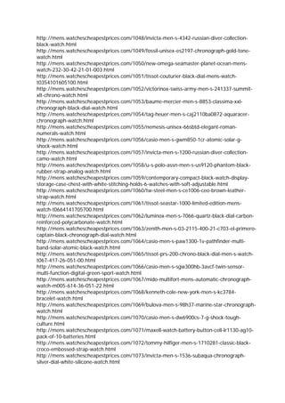 http://mens.watchescheapestprices.com/1048/invicta-men-s-4342-russian-diver-collection-
black-watch.html
http://mens.watchescheapestprices.com/1049/fossil-unisex-es2197-chronograph-gold-tone-
watch.html
http://mens.watchescheapestprices.com/1050/new-omega-seamaster-planet-ocean-mens-
watch-232-30-42-21-01-003.html
http://mens.watchescheapestprices.com/1051/tissot-couturier-black-dial-mens-watch-
t0354101605100.html
http://mens.watchescheapestprices.com/1052/victorinox-swiss-army-men-s-241337-summit-
xlt-chrono-watch.html
http://mens.watchescheapestprices.com/1053/baume-mercier-men-s-8853-classima-xxl-
chronograph-black-dial-watch.html
http://mens.watchescheapestprices.com/1054/tag-heuer-men-s-caj2110ba0872-aquaracer-
chronograph-watch.html
http://mens.watchescheapestprices.com/1055/nemesis-unisex-66sbtd-elegant-roman-
numerals-watch.html
http://mens.watchescheapestprices.com/1056/casio-men-s-gwm850-1cr-atomic-solar-g-
shock-watch.html
http://mens.watchescheapestprices.com/1057/invicta-men-s-1200-russian-diver-collection-
camo-watch.html
http://mens.watchescheapestprices.com/1058/u-s-polo-assn-men-s-us9120-phantom-black-
rubber-strap-analog-watch.html
http://mens.watchescheapestprices.com/1059/contemporary-compact-black-watch-display-
storage-case-chest-with-white-stitching-holds-6-watches-with-soft-adjustable.html
http://mens.watchescheapestprices.com/1060/tw-steel-men-s-ce1006-ceo-brown-leather-
strap-watch.html
http://mens.watchescheapestprices.com/1061/tissot-seastar-1000-limited-edition-mens-
watch-t0664141705700.html
http://mens.watchescheapestprices.com/1062/luminox-men-s-7066-quartz-black-dial-carbon-
reinforced-polycarbonate-watch.html
http://mens.watchescheapestprices.com/1063/zenith-men-s-03-2115-400-21-c703-el-primero-
captain-black-chronograph-dial-watch.html
http://mens.watchescheapestprices.com/1064/casio-men-s-paw1300-1v-pathfinder-multi-
band-solar-atomic-black-watch.html
http://mens.watchescheapestprices.com/1065/tissot-prs-200-chrono-black-dial-men-s-watch-
t067-417-26-051-00.html
http://mens.watchescheapestprices.com/1066/casio-men-s-sgw300hb-3avcf-twin-sensor-
multi-function-digital-green-sport-watch.html
http://mens.watchescheapestprices.com/1067/mido-multifort-mens-automatic-chronograph-
watch-m005-614-36-051-22.html
http://mens.watchescheapestprices.com/1068/kenneth-cole-new-york-men-s-kc3784-
bracelet-watch.html
http://mens.watchescheapestprices.com/1069/bulova-men-s-98h37-marine-star-chronograph-
watch.html
http://mens.watchescheapestprices.com/1070/casio-men-s-dw6900cs-7-g-shock-tough-
culture.html
http://mens.watchescheapestprices.com/1071/maxell-watch-battery-button-cell-lr1130-ag10-
pack-of-10-batteries.html
http://mens.watchescheapestprices.com/1072/tommy-hilfiger-men-s-1710281-classic-black-
croco-embossed-strap-watch.html
http://mens.watchescheapestprices.com/1073/invicta-men-s-1536-subaqua-chronograph-
silver-dial-white-silicone-watch.html
 