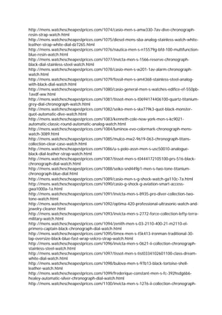 http://mens.watchescheapestprices.com/1074/casio-men-s-amw330-7av-dive-chronograph-
resin-strap-watch.html
http://mens.watchescheapestprices.com/1075/diesel-mens-sba-analog-stainless-watch-white-
leather-strap-white-dial-dz7265.html
http://mens.watchescheapestprices.com/1076/nautica-men-s-n15579g-bfd-100-multifunction-
blue-resin-watch.html
http://mens.watchescheapestprices.com/1077/invicta-men-s-1566-reserve-chronograph-
black-dial-stainless-steel-watch.html
http://mens.watchescheapestprices.com/1078/casio-men-s-w201-1av-alarm-chronograph-
watch.html
http://mens.watchescheapestprices.com/1079/fossil-men-s-am4368-stainless-steel-analog-
with-black-dial-watch.html
http://mens.watchescheapestprices.com/1080/casio-general-men-s-watches-edifice-ef-550pb-
1avdf-ww.html
http://mens.watchescheapestprices.com/1081/tissot-men-s-t0694174406100-quartz-titanium-
grey-dial-chronograph-watch.html
http://mens.watchescheapestprices.com/1082/seiko-men-s-skx779k3-quot-black-monster-
quot-automatic-dive-watch.html
http://mens.watchescheapestprices.com/1083/kenneth-cole-new-york-men-s-kc9021-
automatic-classic-round-automatic-analog-watch.html
http://mens.watchescheapestprices.com/1084/luminox-evo-colormark-chronograph-mens-
watch-3089.html
http://mens.watchescheapestprices.com/1085/mulco-mw2-9619-063-chronograph-titans-
collection-clear-case-watch.html
http://mens.watchescheapestprices.com/1086/u-s-polo-assn-men-s-usc50010-analogue-
black-dial-leather-strap-watch.html
http://mens.watchescheapestprices.com/1087/tissot-men-s-t0444172105100-prs-516-black-
chronograph-dial-watch.html
http://mens.watchescheapestprices.com/1088/seiko-snd449p1-men-s-two-tone-titanium-
chronograph-blue-dial.html
http://mens.watchescheapestprices.com/1089/casio-men-s-g-shock-watch-ga110c-7a.html
http://mens.watchescheapestprices.com/1090/casio-g-shock-g-aviation-smart-access-
gwa1000a-1a.html
http://mens.watchescheapestprices.com/1091/invicta-men-s-8935-pro-diver-collection-two-
tone-watch.html
http://mens.watchescheapestprices.com/1092/optima-420-professional-ultrasonic-watch-and-
jewelry-cleaner.html
http://mens.watchescheapestprices.com/1093/invicta-men-s-2772-force-collection-lefty-terra-
military-watch.html
http://mens.watchescheapestprices.com/1094/zenith-men-s-03-2110-400-21-m2110-el-
primero-captain-black-chronograph-dial-watch.html
http://mens.watchescheapestprices.com/1095/timex-men-s-t5k413-ironman-traditional-30-
lap-oversize-black-blue-fast-wrap-velcro-strap-watch.html
http://mens.watchescheapestprices.com/1096/invicta-men-s-0621-ii-collection-chronograph-
stainless-steel-watch.html
http://mens.watchescheapestprices.com/1097/tissot-men-s-tist0334102601100-class-dream-
white-dial-watch.html
http://mens.watchescheapestprices.com/1098/bulova-men-s-97b13-black-tortoise-shell-
leather-watch.html
http://mens.watchescheapestprices.com/1099/frederique-constant-men-s-fc-392hsdg6b6-
healey-automatic-silver-chronograph-dial-watch.html
http://mens.watchescheapestprices.com/1100/invicta-men-s-1276-ii-collection-chronograph-
 