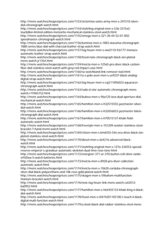 http://mens.watchescheapestprices.com/1153/victorinox-swiss-army-men-s-241510-silver-
dial-chronograph-watch.html
http://mens.watchescheapestprices.com/1154/stuhrling-original-men-s-536-3315x2-
tourbillon-limited-edition-meteorite-mechanical-stainless-steel-watch.html
http://mens.watchescheapestprices.com/1155/omega-men-s-321-30-44-52-01-002-
speedmaster-chronograph-watch.html
http://mens.watchescheapestprices.com/1156/luminox-men-s-1883-atacama-chronograph-
1880-series-blue-dial-with-charcoal-leather-strap-watch.html
http://mens.watchescheapestprices.com/1157/tag-heuer-men-s-ww2110-fc6177-monaco-
automatic-leather-strap-watch.html
http://mens.watchescheapestprices.com/1158/fossil-nate-chronograph-black-ion-plated-
mens-watch-jr1354.html
http://mens.watchescheapestprices.com/1159/invicta-men-s-12565-pro-diver-black-carbon-
fiber-dial-stainless-steel-watch-with-grey-red-impact-case.html
http://mens.watchescheapestprices.com/1160/se-watchband-link-remover-tool.html
http://mens.watchescheapestprices.com/1161/u-s-polo-assn-men-s-us9237-black-analog-
digital-strap-watch.html
http://mens.watchescheapestprices.com/1162/tag-heuer-men-s-caj2110ft6023-aquaracer-
chronograph-watch.html
http://mens.watchescheapestprices.com/1163/rado-d-star-automatic-chronograph-mens-
watch-r15965152.html
http://mens.watchescheapestprices.com/1164/bulova-men-s-96a125-bva-dual-aperture-dial-
mechanical-watch.html
http://mens.watchescheapestprices.com/1165/hamilton-men-s-h32515555-jazzmaster-silver-
dial-watch.html
http://mens.watchescheapestprices.com/1166/hamilton-men-s-h32656833-jazzmaster-black-
chronograph-dial-watch.html
http://mens.watchescheapestprices.com/1167/hamilton-men-s-h70515137-khaki-field-
automatic-watch.html
http://mens.watchescheapestprices.com/1168/freestyle-men-s-101209-aviator-stainless-steel-
bracelet-7-hand-mvmt-watch.html
http://mens.watchescheapestprices.com/1169/citizen-men-s-bm6555-54e-eco-drive-black-ion-
plated-stainless-steel-watch.html
http://mens.watchescheapestprices.com/1170/diesel-men-s-dz4216-advanced-black-
watch.html
http://mens.watchescheapestprices.com/1171/stuhrling-original-men-s-127a-334553-special-
reserve-emperor-s-grandeur-automatic-skeleton-dual-time-rose-tone.html
http://mens.watchescheapestprices.com/1172/energizer-371-or-370-button-cell-silver-oxide-
sr920sw-5-watch-batteries.html
http://mens.watchescheapestprices.com/1173/invicta-men-s-8928-pro-diver-collection-
automatic-watch.html
http://mens.watchescheapestprices.com/1174/invicta-men-s-10620-corduba-chronograph-
silver-dial-black-polyurethane-and-18k-rose-gold-plated-watch.html
http://mens.watchescheapestprices.com/1175/skagen-men-s-596xltxm-multifunction-
titanium-bracelet-watch.html
http://mens.watchescheapestprices.com/1176/new-tag-heuer-link-mens-watch-cat2012-
ba0952.html
http://mens.watchescheapestprices.com/1177/hamilton-men-s-h64455133-khaki-king-ii-black-
dial-watch.html
http://mens.watchescheapestprices.com/1178/tissot-men-s-t0474201105100-t-touch-ii-black-
digital-multi-function-watch.html
http://mens.watchescheapestprices.com/1179/u-boat-black-dial-rubber-stainless-steel-mens-
 