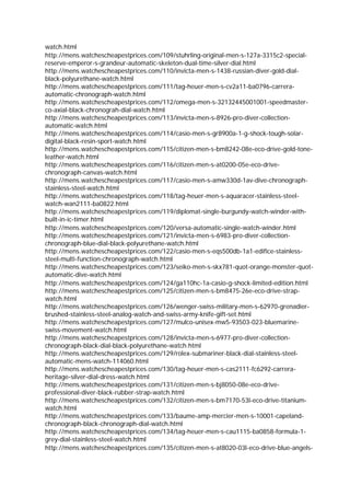 watch.html
http://mens.watchescheapestprices.com/109/stuhrling-original-men-s-127a-3315c2-special-
reserve-emperor-s-grandeur-automatic-skeleton-dual-time-silver-dial.html
http://mens.watchescheapestprices.com/110/invicta-men-s-1438-russian-diver-gold-dial-
black-polyurethane-watch.html
http://mens.watchescheapestprices.com/111/tag-heuer-men-s-cv2a11-ba0796-carrera-
automatic-chronograph-watch.html
http://mens.watchescheapestprices.com/112/omega-men-s-32132445001001-speedmaster-
co-axial-black-chronograh-dial-watch.html
http://mens.watchescheapestprices.com/113/invicta-men-s-8926-pro-diver-collection-
automatic-watch.html
http://mens.watchescheapestprices.com/114/casio-men-s-gr8900a-1-g-shock-tough-solar-
digital-black-resin-sport-watch.html
http://mens.watchescheapestprices.com/115/citizen-men-s-bm8242-08e-eco-drive-gold-tone-
leather-watch.html
http://mens.watchescheapestprices.com/116/citizen-men-s-at0200-05e-eco-drive-
chronograph-canvas-watch.html
http://mens.watchescheapestprices.com/117/casio-men-s-amw330d-1av-dive-chronograph-
stainless-steel-watch.html
http://mens.watchescheapestprices.com/118/tag-heuer-men-s-aquaracer-stainless-steel-
watch-wan2111-ba0822.html
http://mens.watchescheapestprices.com/119/diplomat-single-burgundy-watch-winder-with-
built-in-ic-timer.html
http://mens.watchescheapestprices.com/120/versa-automatic-single-watch-winder.html
http://mens.watchescheapestprices.com/121/invicta-men-s-6983-pro-diver-collection-
chronograph-blue-dial-black-polyurethane-watch.html
http://mens.watchescheapestprices.com/122/casio-men-s-eqs500db-1a1-edifice-stainless-
steel-multi-function-chronograph-watch.html
http://mens.watchescheapestprices.com/123/seiko-men-s-skx781-quot-orange-monster-quot-
automatic-dive-watch.html
http://mens.watchescheapestprices.com/124/ga110hc-1a-casio-g-shock-limited-edition.html
http://mens.watchescheapestprices.com/125/citizen-men-s-bm8475-26e-eco-drive-strap-
watch.html
http://mens.watchescheapestprices.com/126/wenger-swiss-military-men-s-62970-grenadier-
brushed-stainless-steel-analog-watch-and-swiss-army-knife-gift-set.html
http://mens.watchescheapestprices.com/127/mulco-unisex-mw5-93503-023-bluemarine-
swiss-movement-watch.html
http://mens.watchescheapestprices.com/128/invicta-men-s-6977-pro-diver-collection-
chronograph-black-dial-black-polyurethane-watch.html
http://mens.watchescheapestprices.com/129/rolex-submariner-black-dial-stainless-steel-
automatic-mens-watch-114060.html
http://mens.watchescheapestprices.com/130/tag-heuer-men-s-cas2111-fc6292-carrera-
heritage-silver-dial-dress-watch.html
http://mens.watchescheapestprices.com/131/citizen-men-s-bj8050-08e-eco-drive-
professional-diver-black-rubber-strap-watch.html
http://mens.watchescheapestprices.com/132/citizen-men-s-bm7170-53l-eco-drive-titanium-
watch.html
http://mens.watchescheapestprices.com/133/baume-amp-mercier-men-s-10001-capeland-
chronograph-black-chronograph-dial-watch.html
http://mens.watchescheapestprices.com/134/tag-heuer-men-s-cau1115-ba0858-formula-1-
grey-dial-stainless-steel-watch.html
http://mens.watchescheapestprices.com/135/citizen-men-s-at8020-03l-eco-drive-blue-angels-
 