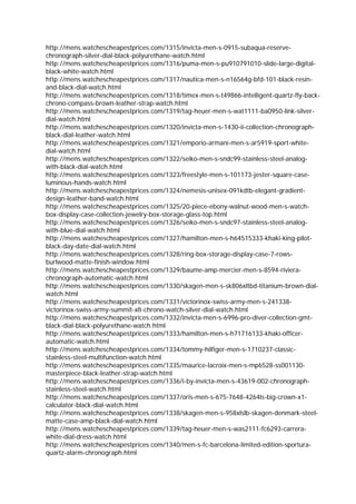 http://mens.watchescheapestprices.com/1315/invicta-men-s-0915-subaqua-reserve-
chronograph-silver-dial-black-polyurethane-watch.html
http://mens.watchescheapestprices.com/1316/puma-men-s-pu910791010-slide-large-digital-
black-white-watch.html
http://mens.watchescheapestprices.com/1317/nautica-men-s-n16564g-bfd-101-black-resin-
and-black-dial-watch.html
http://mens.watchescheapestprices.com/1318/timex-men-s-t49866-intelligent-quartz-fly-back-
chrono-compass-brown-leather-strap-watch.html
http://mens.watchescheapestprices.com/1319/tag-heuer-men-s-wat1111-ba0950-link-silver-
dial-watch.html
http://mens.watchescheapestprices.com/1320/invicta-men-s-1430-ii-collection-chronograph-
black-dial-leather-watch.html
http://mens.watchescheapestprices.com/1321/emporio-armani-men-s-ar5919-sport-white-
dial-watch.html
http://mens.watchescheapestprices.com/1322/seiko-men-s-sndc99-stainless-steel-analog-
with-black-dial-watch.html
http://mens.watchescheapestprices.com/1323/freestyle-men-s-101173-jester-square-case-
luminous-hands-watch.html
http://mens.watchescheapestprices.com/1324/nemesis-unisex-091kdtb-elegant-gradient-
design-leather-band-watch.html
http://mens.watchescheapestprices.com/1325/20-piece-ebony-walnut-wood-men-s-watch-
box-display-case-collection-jewelry-box-storage-glass-top.html
http://mens.watchescheapestprices.com/1326/seiko-men-s-sndc97-stainless-steel-analog-
with-blue-dial-watch.html
http://mens.watchescheapestprices.com/1327/hamilton-men-s-h64515333-khaki-king-pilot-
black-day-date-dial-watch.html
http://mens.watchescheapestprices.com/1328/ring-box-storage-display-case-7-rows-
burlwood-matte-finish-window.html
http://mens.watchescheapestprices.com/1329/baume-amp-mercier-men-s-8594-riviera-
chronograph-automatic-watch.html
http://mens.watchescheapestprices.com/1330/skagen-men-s-sk806xltbd-titanium-brown-dial-
watch.html
http://mens.watchescheapestprices.com/1331/victorinox-swiss-army-men-s-241338-
victorinox-swiss-army-summit-xlt-chrono-watch-silver-dial-watch.html
http://mens.watchescheapestprices.com/1332/invicta-men-s-6996-pro-diver-collection-gmt-
black-dial-black-polyurethane-watch.html
http://mens.watchescheapestprices.com/1333/hamilton-men-s-h71716133-khaki-officer-
automatic-watch.html
http://mens.watchescheapestprices.com/1334/tommy-hilfiger-men-s-1710237-classic-
stainless-steel-multifunction-watch.html
http://mens.watchescheapestprices.com/1335/maurice-lacroix-men-s-mp6528-ss001130-
masterpiece-black-leather-strap-watch.html
http://mens.watchescheapestprices.com/1336/i-by-invicta-men-s-43619-002-chronograph-
stainless-steel-watch.html
http://mens.watchescheapestprices.com/1337/oris-men-s-675-7648-4264ls-big-crown-x1-
calculator-black-dial-watch.html
http://mens.watchescheapestprices.com/1338/skagen-men-s-958xlslb-skagen-denmark-steel-
matte-case-amp-black-dial-watch.html
http://mens.watchescheapestprices.com/1339/tag-heuer-men-s-was2111-fc6293-carrera-
white-dial-dress-watch.html
http://mens.watchescheapestprices.com/1340/men-s-fc-barcelona-limited-edition-sportura-
quartz-alarm-chronograph.html
 
