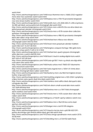 watch.html
http://mens.watchescheapestprices.com/1448/revue-thommen-men-s-16065-2532-regulator-
mens-silver-face-automatic-watch-watch.html
http://mens.watchescheapestprices.com/1449/bulova-men-s-97b110-precisionist-longwood-
rose-tone-brown-leather-watch.html
http://mens.watchescheapestprices.com/1450/zenith-men-s-03-2040-400-21-c496-el-primero-
36-000-vph-black-sunray-patterned-chronograph-dial-watch.html
http://mens.watchescheapestprices.com/1451/citizen-men-s-bl5478-55e-eco-drive-black-ion-
plated-perpetual-calendar-chronograph-watch.html
http://mens.watchescheapestprices.com/1452/invicta-men-s-4578-russian-diver-collection-
quinotaur-chronograph-watch.html
http://mens.watchescheapestprices.com/1453/bulova-men-s-98b142-precisionist-champlain-
black-dial-rubber-strap-watch.html
http://mens.watchescheapestprices.com/1454/michael-kors-tribeca-rose-silicone-
chronograph-watch-mk5732.html
http://mens.watchescheapestprices.com/1455/tissot-mens-perpetual-calendar-tradition-
watch-t063-637-16-037-00.html
http://mens.watchescheapestprices.com/1456/longines-conquest-heritage-18kt-gold-mens-
automatic-strap-watch-l1-645-6-52-4.html
http://mens.watchescheapestprices.com/1457/michael-kors-quartz-grayson-chronograph-
white-dial-men-s-watch-mk8185.html
http://mens.watchescheapestprices.com/1458/tissot-t-touch-ii-analog-digital-mens-watch-
t047-420-47-207-00.html
http://mens.watchescheapestprices.com/1459/casio-ga100-7-men-s-g-shock-ana-digi-white-
resin-alarm-dive-watch.html
http://mens.watchescheapestprices.com/1460/mulco-unisex-mw3-70603-021-bluemarine-
swiss-movement-watch.html
http://mens.watchescheapestprices.com/1461/swiss-legend-men-s-10541-01-trimix-diver-
collection-chronograph-black-rubber-watch.html
http://mens.watchescheapestprices.com/1462/burberry-men-s-bu1863-herringbone-brown-
leather-strap-watch.html
http://mens.watchescheapestprices.com/1463/stuhrling-original-men-s-503-33561-symphony-
eclipse-horizon-swiss-quartz-dual-time-black-watch.html
http://mens.watchescheapestprices.com/1464/stainless-steel-edifice-black-dial-quartz-date-
retrograde-day.html
http://mens.watchescheapestprices.com/1465/oris-divers-small-second-date-mens-watch-
743-7609-8454mb.html
http://mens.watchescheapestprices.com/1466/luminox-men-s-a-1847-field-chronograph-
alarm-stainless-steel-watch.html
http://mens.watchescheapestprices.com/1467/invicta-men-s-1435-russian-diver-silver-dial-
rubber-watch.html
http://mens.watchescheapestprices.com/1468/guess-u11663l1-sporty-radiance-watch-rose-
gold.html
http://mens.watchescheapestprices.com/1469/bulova-men-s-96a120-bva-series-dual-
aperture-dial-watch.html
http://mens.watchescheapestprices.com/1470/bvlgari-men-s-bvl101395-diagono-
chronograph-watch.html
http://mens.watchescheapestprices.com/1471/maurice-lacroix-men-s-pt6108-tt031391-
pontos-decentrique-gmt-limited-edition-black-gmt-dial-watch.html
http://mens.watchescheapestprices.com/1472/new-omega-speedmaster-mens-watch-3570-
50-00.html
http://mens.watchescheapestprices.com/1473/breitling-men-s-a1334102-ba83-fixed-
 