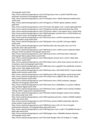 chronograph-watch.html
http://mens.watchescheapestprices.com/1474/tag-heuer-men-s-car2014-ba0796-swiss-
automatic-movement-chronograph-watch.html
http://mens.watchescheapestprices.com/1475/bulova-men-s-96e04-diamond-multifunction-
watch.html
http://mens.watchescheapestprices.com/1476/guess-u11055l1-sporty-radiance-watch-
gold.html
http://mens.watchescheapestprices.com/1477/nixon-the-player-men-s-watch-gold-gold.html
http://mens.watchescheapestprices.com/1478/diesel-watches-advanced-black-blue.html
http://mens.watchescheapestprices.com/1479/tissot-t-sport-t-race-quartz-men-s-watch.html
http://mens.watchescheapestprices.com/1480/frederique-constant-men-s-fc292m4t26os-art-
deco-art-deco-mens-chronograph-watch-watch.html
http://mens.watchescheapestprices.com/1481/timex-men-s-t2n947-elevated-classics-dress-
all-black-leather-strap-watch.html
http://mens.watchescheapestprices.com/1482/pulsar-men-s-ps7001-tech-gear-digital-
watch.html
http://mens.watchescheapestprices.com/1483/kenneth-cole-new-york-men-s-kc1718-
automatic-silver-dial-watch.html
http://mens.watchescheapestprices.com/1484/invicta-men-s-5629-reserve-collection-black-
and-gun-metal-ion-plated-chronograph-watch.html
http://mens.watchescheapestprices.com/1485/invicta-men-s-6979-pro-diver-collection-
chronograph-black-polyurethane-watch.html
http://mens.watchescheapestprices.com/1486/emporio-armani-men-s-ar2411-black-dial-
black-leather-watch.html
http://mens.watchescheapestprices.com/1487/citizen-men-s-drive-from-citizen-eco-drive-ar-2-
0-stainless-steel-chronograph-watch.html
http://mens.watchescheapestprices.com/1488/casio-men-s-pag240-1bcr-pathfinder-amazon-
triple-sensor-solar-digital-watch.html
http://mens.watchescheapestprices.com/1489/tissot-men-s-t0474204720701-t-touch-ii-black-
digital-multi-function-watch.html
http://mens.watchescheapestprices.com/1490/fossil-jr1390-nate-leather-watch-brown.html
http://mens.watchescheapestprices.com/1491/citizen-men-s-bj8075-58f-eco-drive-stx43-
shock-proof-titanium-watch.html
http://mens.watchescheapestprices.com/1492/invicta-men-s-0932-anatomic-subaqua-
collection-chronograph-watch.html
http://mens.watchescheapestprices.com/1493/casio-men-s-dw5600ms-1cr-g-force-military-
concept-black-digital-watch.html
http://mens.watchescheapestprices.com/1494/timex-men-s-q7b807-resin-ironman-triathlon-
100-lap-18mm-replacement-watchband.html
http://mens.watchescheapestprices.com/1495/slim-modern-designer-watch-retro-rotating-
discs-black-jump-hour.html
http://mens.watchescheapestprices.com/1496/raymond-weil-men-s-5466-st-00300-tradition-
white-dial-watch.html
http://mens.watchescheapestprices.com/1497/timex-unisex-t2n893-weekender-slip-thru-
brown-leather-strap-watch.html
http://mens.watchescheapestprices.com/1498/fortis-men-s-635-10-11m-b-42-pilot-
professional-automatic-chronograph-black-dial-watch.html
http://mens.watchescheapestprices.com/1499/tag-heuer-men-s-wah1110-ba0858-formula-1-
black-dial-watch.html
http://mens.watchescheapestprices.com/1500/skagen-men-s-906xltbb-titanium-titanium-
chronograph-watch.html
http://mens.watchescheapestprices.com/1501/wolf-designs-4561-02-module-2-7-single-
 