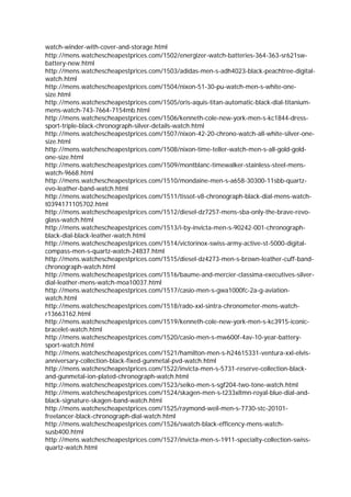 watch-winder-with-cover-and-storage.html
http://mens.watchescheapestprices.com/1502/energizer-watch-batteries-364-363-sr621sw-
battery-new.html
http://mens.watchescheapestprices.com/1503/adidas-men-s-adh4023-black-peachtree-digital-
watch.html
http://mens.watchescheapestprices.com/1504/nixon-51-30-pu-watch-men-s-white-one-
size.html
http://mens.watchescheapestprices.com/1505/oris-aquis-titan-automatic-black-dial-titanium-
mens-watch-743-7664-7154mb.html
http://mens.watchescheapestprices.com/1506/kenneth-cole-new-york-men-s-kc1844-dress-
sport-triple-black-chronograph-silver-details-watch.html
http://mens.watchescheapestprices.com/1507/nixon-42-20-chrono-watch-all-white-silver-one-
size.html
http://mens.watchescheapestprices.com/1508/nixon-time-teller-watch-men-s-all-gold-gold-
one-size.html
http://mens.watchescheapestprices.com/1509/montblanc-timewalker-stainless-steel-mens-
watch-9668.html
http://mens.watchescheapestprices.com/1510/mondaine-men-s-a658-30300-11sbb-quartz-
evo-leather-band-watch.html
http://mens.watchescheapestprices.com/1511/tissot-v8-chronograph-black-dial-mens-watch-
t0394171105702.html
http://mens.watchescheapestprices.com/1512/diesel-dz7257-mens-sba-only-the-brave-revo-
glass-watch.html
http://mens.watchescheapestprices.com/1513/i-by-invicta-men-s-90242-001-chronograph-
black-dial-black-leather-watch.html
http://mens.watchescheapestprices.com/1514/victorinox-swiss-army-active-st-5000-digital-
compass-men-s-quartz-watch-24837.html
http://mens.watchescheapestprices.com/1515/diesel-dz4273-men-s-brown-leather-cuff-band-
chronograph-watch.html
http://mens.watchescheapestprices.com/1516/baume-and-mercier-classima-executives-silver-
dial-leather-mens-watch-moa10037.html
http://mens.watchescheapestprices.com/1517/casio-men-s-gwa1000fc-2a-g-aviation-
watch.html
http://mens.watchescheapestprices.com/1518/rado-xxl-sintra-chronometer-mens-watch-
r13663162.html
http://mens.watchescheapestprices.com/1519/kenneth-cole-new-york-men-s-kc3915-iconic-
bracelet-watch.html
http://mens.watchescheapestprices.com/1520/casio-men-s-mw600f-4av-10-year-battery-
sport-watch.html
http://mens.watchescheapestprices.com/1521/hamilton-men-s-h24615331-ventura-xxl-elvis-
anniversary-collection-black-fixed-gunmetal-pvd-watch.html
http://mens.watchescheapestprices.com/1522/invicta-men-s-5731-reserve-collection-black-
and-gunmetal-ion-plated-chronograph-watch.html
http://mens.watchescheapestprices.com/1523/seiko-men-s-sgf204-two-tone-watch.html
http://mens.watchescheapestprices.com/1524/skagen-men-s-t233xltmn-royal-blue-dial-and-
black-signature-skagen-band-watch.html
http://mens.watchescheapestprices.com/1525/raymond-weil-men-s-7730-stc-20101-
freelancer-black-chronograph-dial-watch.html
http://mens.watchescheapestprices.com/1526/swatch-black-efficency-mens-watch-
susb400.html
http://mens.watchescheapestprices.com/1527/invicta-men-s-1911-specialty-collection-swiss-
quartz-watch.html
 