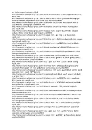 world-chronograph-a-t-watch.html
http://mens.watchescheapestprices.com/136/citizen-men-s-at4007-54e-perpetual-chrono-a-t-
watch.html
http://mens.watchescheapestprices.com/137/invicta-men-s-12157-pro-diver-chronograph-
brown-dial-brown-polyurethane-watch-with-blue-impact-case.html
http://mens.watchescheapestprices.com/138/michael-kors-watches-michael-kors-men-s-
black-bracelet-chronograph-sport-black.html
http://mens.watchescheapestprices.com/139/michael-kors-men-s-mk8086-runway-silver-
tone-watch.html
http://mens.watchescheapestprices.com/140/casio-men-s-pag240-8-pathfinder-amazon-
exclusive-triple-sensor-tough-solar-digital-watch.html
http://mens.watchescheapestprices.com/141/casio-men-s-ga110rg-1a-g-shock-black-
watch.html
http://mens.watchescheapestprices.com/142/invicta-men-s-3644-speedway-collection-cougar-
chronograph-watch.html
http://mens.watchescheapestprices.com/143/citizen-men-s-bm8240-03e-eco-drive-black-
leather-watch.html
http://mens.watchescheapestprices.com/144/mulco-unisex-mw5-93503-083-bluemarine-
swiss-movement-watch.html
http://mens.watchescheapestprices.com/145/casio-men-s-pas400b-5v-pathfinder-forester-
fishing-moon-phase-watch.html
http://mens.watchescheapestprices.com/146/diesel-men-s-dz7221-sba-silver-watch.html
http://mens.watchescheapestprices.com/147/casio-men-s-g9300-1-mudman-g-shock-shock-
resistant-multi-function-sport-watch.html
http://mens.watchescheapestprices.com/148/u-s-polo-assn-men-s-us5211-black-analog-
watch.html
http://mens.watchescheapestprices.com/149/invicta-men-s-6932-speedway-professional-
collection-chronograph-18k-rose-gold-plated-and-stainless-steel-watch.html
http://mens.watchescheapestprices.com/150/luminox-1870-series-quartz-black-calfskin-band-
black-dial-men-s-watch-1879-bo.html
http://mens.watchescheapestprices.com/151/diplomat-single-black-watch-winder-with-built-
in-ic-timer.html
http://mens.watchescheapestprices.com/152/citizen-men-s-aw1018-55e-men-s-sport-eco-
drive-men-s-sport-watch.html
http://mens.watchescheapestprices.com/153/fossil-men-s-fs4545-black-leather-strap-black-
analog-dial-chronograph-watch.html
http://mens.watchescheapestprices.com/154/nautica-men-s-19508g-nst-chronograph-
watch.html
http://mens.watchescheapestprices.com/155/michael-kors-men-s-mk8173-runway-gunmetal-
and-rose-tone-watch.html
http://mens.watchescheapestprices.com/156/citizen-men-s-bm8475-00f-black-canvas-strap-
eco-drive-watch.html
http://mens.watchescheapestprices.com/157/citizen-men-s-ar3015-53e-eco-drive-stiletto-
black-ion-plated-watch.html
http://mens.watchescheapestprices.com/158/tissot-men-s-t0134204420200-t-touch-expert-
watch.html
http://mens.watchescheapestprices.com/159/skagen-men-s-233ltmn-titanium-black-mesh-
watch.html
http://mens.watchescheapestprices.com/160/u-s-polo-assn-men-s-us9057-analog-digital-
black-dial-orange-rubber-strap-watch.html
http://mens.watchescheapestprices.com/161/casio-men-s-gw6900-1-g-shock-atomic-digital-
sport-watch.html
 