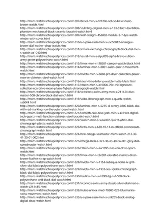 http://mens.watchescheapestprices.com/1607/diesel-men-s-dz1206-not-so-basic-basic-
brown-watch.html
http://mens.watchescheapestprices.com/1608/stuhrling-original-men-s-153-33ob1-tourbillon-
phantom-mechanical-black-ceramic-bracelet-watch.html
http://mens.watchescheapestprices.com/1609/wolf-designs-456802-module-2-7-6pc-watch-
winder-with-cover.html
http://mens.watchescheapestprices.com/1610/u-s-polo-assn-men-s-usc50012-analogue-
brown-dial-leather-strap-watch.html
http://mens.watchescheapestprices.com/1611/armani-exchange-chronograph-black-dial-men-
s-watch-ax1040.html
http://mens.watchescheapestprices.com/1612/vestal-men-s-alpu005-alpha-bravo-rubber-
army-green-polyurethane-watch.html
http://mens.watchescheapestprices.com/1613/timex-men-s-t18581-camper-watch-black.html
http://mens.watchescheapestprices.com/1614/luminox-men-s-8801-swiss-quartz-movement-
watch.html
http://mens.watchescheapestprices.com/1615/invicta-men-s-6088-pro-diver-collection-power-
reserve-stainless-steel-watch.html
http://mens.watchescheapestprices.com/1616/nixon-time-teller-p-watch-matte-black.html
http://mens.watchescheapestprices.com/1617/citizen-men-s-av3006-09e-the-signature-
collection-eco-drive-moon-phase-flyback-chronograph-watch.html
http://mens.watchescheapestprices.com/1618/victorinox-swiss-army-men-s-241424-dive-
master-500-chrono-black-dial-watch.html
http://mens.watchescheapestprices.com/1619/seiko-chronograph-men-s-quartz-watch-
ssb049.html
http://mens.watchescheapestprices.com/1620/luminox-men-s-0215-sl-sentry-0200-black-dial-
with-red-markings-on-the-outer-bezel-watch.html
http://mens.watchescheapestprices.com/1621/kenneth-cole-new-york-men-s-kc3903-digital-
tech-quartz-multi-function-stainless-steel-bracelet-watch.html
http://mens.watchescheapestprices.com/1622/swatch-men-s-suiw402-quartz-white-dial-
chronograph-plastic-watch.html
http://mens.watchescheapestprices.com/1623/fortis-men-s-630-10-11-m-official-cosmonauts-
chronograph-watch.html
http://mens.watchescheapestprices.com/1624/new-omega-seamaster-mens-watch-212-30-
41-20-01-002.html
http://mens.watchescheapestprices.com/1625/omega-men-s-323-30-40-40-06-001-grey-dial-
speedmaster-watch.html
http://mens.watchescheapestprices.com/1626/citizen-men-s-aw1095-54e-eco-drive-sport-
watch.html
http://mens.watchescheapestprices.com/1627/timex-men-s-t2e581-elevated-classics-dress-
brown-leather-strap-watch.html
http://mens.watchescheapestprices.com/1628/invicta-men-s-1154-subaqua-noma-iv-gmt-
silver-dial-black-polyurethane-watch.html
http://mens.watchescheapestprices.com/1629/invicta-men-s-1933-sea-spider-chronograph-
black-dial-black-polyurethane-watch.html
http://mens.watchescheapestprices.com/1630/nautica-men-s-n20062g-nst-500-black-
polyurethane-and-black-dial-watch.html
http://mens.watchescheapestprices.com/1631/vicorinox-swiss-army-classic-silver-dial-men-s-
watch-v241445.html
http://mens.watchescheapestprices.com/1632/mulco-unisex-mw3-70603-025-bluemarine-
swiss-movement-watch.html
http://mens.watchescheapestprices.com/1633/u-s-polo-assn-men-s-us9235-black-analog-
digital-strap-watch.html
 