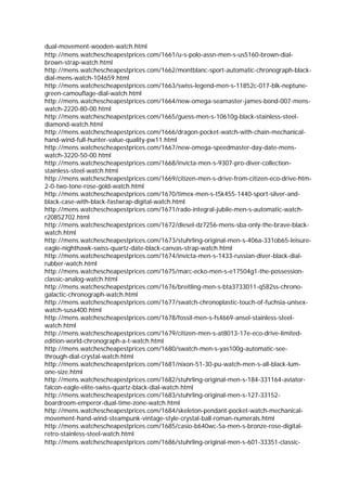 dual-movement-wooden-watch.html
http://mens.watchescheapestprices.com/1661/u-s-polo-assn-men-s-us5160-brown-dial-
brown-strap-watch.html
http://mens.watchescheapestprices.com/1662/montblanc-sport-automatic-chronograph-black-
dial-mens-watch-104659.html
http://mens.watchescheapestprices.com/1663/swiss-legend-men-s-11852c-017-blk-neptune-
green-camouflage-dial-watch.html
http://mens.watchescheapestprices.com/1664/new-omega-seamaster-james-bond-007-mens-
watch-2220-80-00.html
http://mens.watchescheapestprices.com/1665/guess-men-s-10610g-black-stainless-steel-
diamond-watch.html
http://mens.watchescheapestprices.com/1666/dragon-pocket-watch-with-chain-mechanical-
hand-wind-full-hunter-value-quality-pw11.html
http://mens.watchescheapestprices.com/1667/new-omega-speedmaster-day-date-mens-
watch-3220-50-00.html
http://mens.watchescheapestprices.com/1668/invicta-men-s-9307-pro-diver-collection-
stainless-steel-watch.html
http://mens.watchescheapestprices.com/1669/citizen-men-s-drive-from-citizen-eco-drive-htm-
2-0-two-tone-rose-gold-watch.html
http://mens.watchescheapestprices.com/1670/timex-men-s-t5k455-1440-sport-silver-and-
black-case-with-black-fastwrap-digital-watch.html
http://mens.watchescheapestprices.com/1671/rado-integral-jubile-men-s-automatic-watch-
r20852702.html
http://mens.watchescheapestprices.com/1672/diesel-dz7256-mens-sba-only-the-brave-black-
watch.html
http://mens.watchescheapestprices.com/1673/stuhrling-original-men-s-406a-331ob65-leisure-
eagle-nighthawk-swiss-quartz-date-black-canvas-strap-watch.html
http://mens.watchescheapestprices.com/1674/invicta-men-s-1433-russian-diver-black-dial-
rubber-watch.html
http://mens.watchescheapestprices.com/1675/marc-ecko-men-s-e17504g1-the-possession-
classic-analog-watch.html
http://mens.watchescheapestprices.com/1676/breitling-men-s-bta3733011-q582ss-chrono-
galactic-chronograph-watch.html
http://mens.watchescheapestprices.com/1677/swatch-chronoplastic-touch-of-fuchsia-unisex-
watch-susa400.html
http://mens.watchescheapestprices.com/1678/fossil-men-s-fs4669-ansel-stainless-steel-
watch.html
http://mens.watchescheapestprices.com/1679/citizen-men-s-at8013-17e-eco-drive-limited-
edition-world-chronograph-a-t-watch.html
http://mens.watchescheapestprices.com/1680/swatch-men-s-yas100g-automatic-see-
through-dial-crystal-watch.html
http://mens.watchescheapestprices.com/1681/nixon-51-30-pu-watch-men-s-all-black-lum-
one-size.html
http://mens.watchescheapestprices.com/1682/stuhrling-original-men-s-184-331164-aviator-
falcon-eagle-elite-swiss-quartz-black-dial-watch.html
http://mens.watchescheapestprices.com/1683/stuhrling-original-men-s-127-33152-
boardroom-emperor-dual-time-zone-watch.html
http://mens.watchescheapestprices.com/1684/skeleton-pendant-pocket-watch-mechanical-
movement-hand-wind-steampunk-vintage-style-crystal-ball-roman-numerals.html
http://mens.watchescheapestprices.com/1685/casio-b640wc-5a-men-s-bronze-rose-digital-
retro-stainless-steel-watch.html
http://mens.watchescheapestprices.com/1686/stuhrling-original-men-s-601-33351-classic-
 