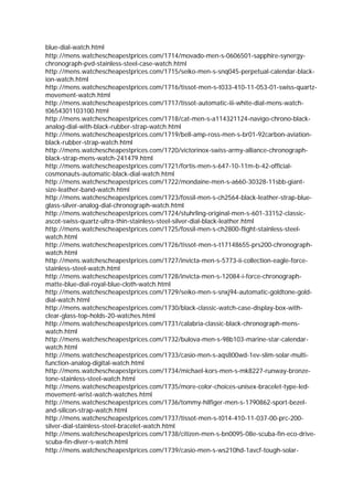 blue-dial-watch.html
http://mens.watchescheapestprices.com/1714/movado-men-s-0606501-sapphire-synergy-
chronograph-pvd-stainless-steel-case-watch.html
http://mens.watchescheapestprices.com/1715/seiko-men-s-snq045-perpetual-calendar-black-
ion-watch.html
http://mens.watchescheapestprices.com/1716/tissot-men-s-t033-410-11-053-01-swiss-quartz-
movement-watch.html
http://mens.watchescheapestprices.com/1717/tissot-automatic-iii-white-dial-mens-watch-
t0654301103100.html
http://mens.watchescheapestprices.com/1718/cat-men-s-a114321124-navigo-chrono-black-
analog-dial-with-black-rubber-strap-watch.html
http://mens.watchescheapestprices.com/1719/bell-amp-ross-men-s-br01-92carbon-aviation-
black-rubber-strap-watch.html
http://mens.watchescheapestprices.com/1720/victorinox-swiss-army-alliance-chronograph-
black-strap-mens-watch-241479.html
http://mens.watchescheapestprices.com/1721/fortis-men-s-647-10-11m-b-42-official-
cosmonauts-automatic-black-dial-watch.html
http://mens.watchescheapestprices.com/1722/mondaine-men-s-a660-30328-11sbb-giant-
size-leather-band-watch.html
http://mens.watchescheapestprices.com/1723/fossil-men-s-ch2564-black-leather-strap-blue-
glass-silver-analog-dial-chronograph-watch.html
http://mens.watchescheapestprices.com/1724/stuhrling-original-men-s-601-33152-classic-
ascot-swiss-quartz-ultra-thin-stainless-steel-silver-dial-black-leather.html
http://mens.watchescheapestprices.com/1725/fossil-men-s-ch2800-flight-stainless-steel-
watch.html
http://mens.watchescheapestprices.com/1726/tissot-men-s-t17148655-prs200-chronograph-
watch.html
http://mens.watchescheapestprices.com/1727/invicta-men-s-5773-ii-collection-eagle-force-
stainless-steel-watch.html
http://mens.watchescheapestprices.com/1728/invicta-men-s-12084-i-force-chronograph-
matte-blue-dial-royal-blue-cloth-watch.html
http://mens.watchescheapestprices.com/1729/seiko-men-s-snxj94-automatic-goldtone-gold-
dial-watch.html
http://mens.watchescheapestprices.com/1730/black-classic-watch-case-display-box-with-
clear-glass-top-holds-20-watches.html
http://mens.watchescheapestprices.com/1731/calabria-classic-black-chronograph-mens-
watch.html
http://mens.watchescheapestprices.com/1732/bulova-men-s-98b103-marine-star-calendar-
watch.html
http://mens.watchescheapestprices.com/1733/casio-men-s-aqs800wd-1ev-slim-solar-multi-
function-analog-digital-watch.html
http://mens.watchescheapestprices.com/1734/michael-kors-men-s-mk8227-runway-bronze-
tone-stainless-steel-watch.html
http://mens.watchescheapestprices.com/1735/more-color-choices-unisex-bracelet-type-led-
movement-wrist-watch-watches.html
http://mens.watchescheapestprices.com/1736/tommy-hilfiger-men-s-1790862-sport-bezel-
and-silicon-strap-watch.html
http://mens.watchescheapestprices.com/1737/tissot-men-s-t014-410-11-037-00-prc-200-
silver-dial-stainless-steel-bracelet-watch.html
http://mens.watchescheapestprices.com/1738/citizen-men-s-bn0095-08e-scuba-fin-eco-drive-
scuba-fin-diver-s-watch.html
http://mens.watchescheapestprices.com/1739/casio-men-s-ws210hd-1avcf-tough-solar-
 