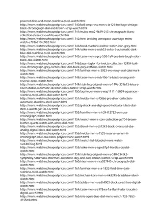powered-tide-and-moon-stainless-steel-watch.html
http://mens.watchescheapestprices.com/1740/bell-amp-ross-men-s-br126-heritage-vintage-
black-chronograph-dial-and-brown-strap-watch.html
http://mens.watchescheapestprices.com/1741/mulco-mw2-9619-013-chronograph-titans-
collection-clear-case-white-watch.html
http://mens.watchescheapestprices.com/1742/new-breitling-aerospace-avantage-mens-
watch-e7936210-b962.html
http://mens.watchescheapestprices.com/1743/fossil-machine-leather-watch-iron-grey.html
http://mens.watchescheapestprices.com/1744/seiko-men-s-snzh53-seiko-5-automatic-dark-
blue-dial-stainless-steel-watch.html
http://mens.watchescheapestprices.com/1745/casio-men-s-prg-550-1a9-pro-trek-tough-solar-
black-dial-watch.html
http://mens.watchescheapestprices.com/1746/jason-taylor-for-invicta-collection-12954-bolt-
zeus-chronograph-grey-carbon-fiber-dial-black-polyurethane-watch.html
http://mens.watchescheapestprices.com/1747/luminox-men-s-3053-evo-navy-seal-colormark-
watch.html
http://mens.watchescheapestprices.com/1748/casio-men-s-mdv106-1a-black-analog-anti-
reverse-bezel-watch.html
http://mens.watchescheapestprices.com/1749/stuhrling-original-men-s-179a-331613-leisure-
raven-diablo-automatic-skeleton-black-rubber-strap-watch.html
http://mens.watchescheapestprices.com/1750/tag-heuer-men-s-wap1111-ft6029-aquaracer-
stainless-steel-white-dial-watch.html
http://mens.watchescheapestprices.com/1751/invicta-men-s-f0066-pro-diver-collection-
automatic-stainless-steel-watch.html
http://mens.watchescheapestprices.com/1752/g-shock-ana-digi-speed-indicator-black-dial-
men-s-watch-ga100-1a2.html
http://mens.watchescheapestprices.com/1753/hamilton-men-s-h24412732-ventura-
chronograph-watch.html
http://mens.watchescheapestprices.com/1754/swatch-men-s-core-collection-ge704-brown-
leather-quartz-watch-with-white-dial.html
http://mens.watchescheapestprices.com/1755/diesel-men-s-dz1243-black-oversized-sba-
analog-digital-black-dial-watch.html
http://mens.watchescheapestprices.com/1756/invicta-men-s-1525-reserve-venom-ii-
chronograph-blue-dial-black-polyurethane-watch.html
http://mens.watchescheapestprices.com/1757/swatch-full-blooded-mens-watch-
svck4035ag.html
http://mens.watchescheapestprices.com/1758/seiko-men-s-sgee87p1-hardlex-crystal-
watch.html
http://mens.watchescheapestprices.com/1759/stuhrling-original-men-s-340-3345k2-
symphony-saturnalia-chairman-automatic-day-and-date-brown-leather-strap-watch.html
http://mens.watchescheapestprices.com/1760/nixon-men-s-nxa037945-chronograph-dial-
watch.html
http://mens.watchescheapestprices.com/1761/luminox-men-s-a-1822-field-time-date-
stainless-steel-watch.html
http://mens.watchescheapestprices.com/1762/michael-kors-men-s-mk8245-bradshaw-silver-
watch.html
http://mens.watchescheapestprices.com/1763/adidas-men-s-adh4003-black-peachtree-digital-
watch.html
http://mens.watchescheapestprices.com/1764/casio-men-s-a178wa-1a-illuminator-bracelet-
digital-watch.html
http://mens.watchescheapestprices.com/1765/oris-aquis-blue-dial-mens-watch-733-7653-
4155mb.html
 