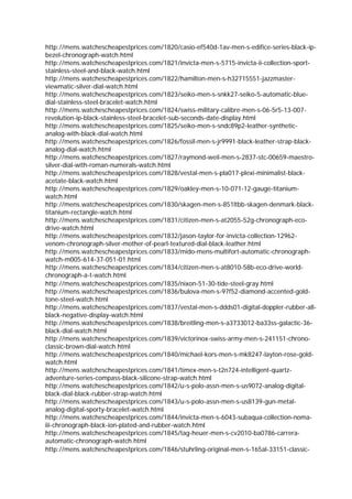 http://mens.watchescheapestprices.com/1820/casio-ef540d-1av-men-s-edifice-series-black-ip-
bezel-chronograph-watch.html
http://mens.watchescheapestprices.com/1821/invicta-men-s-5715-invicta-ii-collection-sport-
stainless-steel-and-black-watch.html
http://mens.watchescheapestprices.com/1822/hamilton-men-s-h32715551-jazzmaster-
viewmatic-silver-dial-watch.html
http://mens.watchescheapestprices.com/1823/seiko-men-s-snkk27-seiko-5-automatic-blue-
dial-stainless-steel-bracelet-watch.html
http://mens.watchescheapestprices.com/1824/swiss-military-calibre-men-s-06-5r5-13-007-
revolution-ip-black-stainless-steel-bracelet-sub-seconds-date-display.html
http://mens.watchescheapestprices.com/1825/seiko-men-s-sndc89p2-leather-synthetic-
analog-with-black-dial-watch.html
http://mens.watchescheapestprices.com/1826/fossil-men-s-jr9991-black-leather-strap-black-
analog-dial-watch.html
http://mens.watchescheapestprices.com/1827/raymond-weil-men-s-2837-stc-00659-maestro-
silver-dial-with-roman-numerals-watch.html
http://mens.watchescheapestprices.com/1828/vestal-men-s-pla017-plexi-minimalist-black-
acetate-black-watch.html
http://mens.watchescheapestprices.com/1829/oakley-men-s-10-071-12-gauge-titanium-
watch.html
http://mens.watchescheapestprices.com/1830/skagen-men-s-851ltbb-skagen-denmark-black-
titanium-rectangle-watch.html
http://mens.watchescheapestprices.com/1831/citizen-men-s-at2055-52g-chronograph-eco-
drive-watch.html
http://mens.watchescheapestprices.com/1832/jason-taylor-for-invicta-collection-12962-
venom-chronograph-silver-mother-of-pearl-textured-dial-black-leather.html
http://mens.watchescheapestprices.com/1833/mido-mens-multifort-automatic-chronograph-
watch-m005-614-37-051-01.html
http://mens.watchescheapestprices.com/1834/citizen-men-s-at8010-58b-eco-drive-world-
chronograph-a-t-watch.html
http://mens.watchescheapestprices.com/1835/nixon-51-30-tide-steel-gray.html
http://mens.watchescheapestprices.com/1836/bulova-men-s-97f52-diamond-accented-gold-
tone-steel-watch.html
http://mens.watchescheapestprices.com/1837/vestal-men-s-ddds01-digital-doppler-rubber-all-
black-negative-display-watch.html
http://mens.watchescheapestprices.com/1838/breitling-men-s-a3733012-ba33ss-galactic-36-
black-dial-watch.html
http://mens.watchescheapestprices.com/1839/victorinox-swiss-army-men-s-241151-chrono-
classic-brown-dial-watch.html
http://mens.watchescheapestprices.com/1840/michael-kors-men-s-mk8247-layton-rose-gold-
watch.html
http://mens.watchescheapestprices.com/1841/timex-men-s-t2n724-intelligent-quartz-
adventure-series-compass-black-silicone-strap-watch.html
http://mens.watchescheapestprices.com/1842/u-s-polo-assn-men-s-us9072-analog-digital-
black-dial-black-rubber-strap-watch.html
http://mens.watchescheapestprices.com/1843/u-s-polo-assn-men-s-us8139-gun-metal-
analog-digital-sporty-bracelet-watch.html
http://mens.watchescheapestprices.com/1844/invicta-men-s-6043-subaqua-collection-noma-
iii-chronograph-black-ion-plated-and-rubber-watch.html
http://mens.watchescheapestprices.com/1845/tag-heuer-men-s-cv2010-ba0786-carrera-
automatic-chronograph-watch.html
http://mens.watchescheapestprices.com/1846/stuhrling-original-men-s-165al-33151-classic-
 