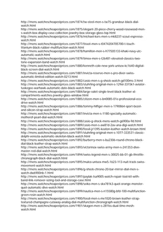 http://mens.watchescheapestprices.com/1874/tw-steel-men-s-tw75-grandeur-black-dial-
watch.html
http://mens.watchescheapestprices.com/1875/elegant-20-piece-cherry-wood-rosewood-men-
s-watch-box-display-case-collection-jewelry-box-storage-glass-top.html
http://mens.watchescheapestprices.com/1876/michael-kors-men-s-mk8237-scout-espresso-
watch.html
http://mens.watchescheapestprices.com/1877/tissot-men-s-t0474204705700-t-touch-
titanium-black-rubber-multifunction-watch.html
http://mens.watchescheapestprices.com/1878/hamilton-men-s-h77505133-khaki-navy-utc-
automatic-watch.html
http://mens.watchescheapestprices.com/1879/timex-men-s-t26481-elevated-classics-two-
tone-expansion-band-watch.html
http://mens.watchescheapestprices.com/1880/kenneth-cole-new-york-unisex-kc1640-digital-
black-screen-dial-watch.html
http://mens.watchescheapestprices.com/1881/invicta-reserve-men-s-pro-diver-swiss-
automatic-limited-edition-watch-0213.html
http://mens.watchescheapestprices.com/1882/casio-men-s-g-shock-watch-gd100ms-3.html
http://mens.watchescheapestprices.com/1883/stuhrling-original-men-s-129xl-3315k1-aviator-
tuskegee-warhawk-automatic-date-black-watch.html
http://mens.watchescheapestprices.com/1884/large-valet-single-level-black-leather-xl-
compartments-watches-jewelry-glass-window.html
http://mens.watchescheapestprices.com/1885/citizen-men-s-bn0085-01e-professional-eco-
drive-watch.html
http://mens.watchescheapestprices.com/1886/tommy-hilfiger-men-s-1790864-sport-bezel-
and-silicon-strap-watch.html
http://mens.watchescheapestprices.com/1887/invicta-men-s-1180-specialty-automatic-
motherof-pearl-dial-watch.html
http://mens.watchescheapestprices.com/1888/casio-g-shock-mens-watch-g6900a-9d.html
http://mens.watchescheapestprices.com/1889/casio-men-s-aw81d-2av-ana-digi-watch.html
http://mens.watchescheapestprices.com/1890/fossil-jr1395-keaton-leather-watch-brown.html
http://mens.watchescheapestprices.com/1891/stuhrling-original-men-s-1077-333531-classic-
delphi-venezia-automatic-skeleton-black-watch.html
http://mens.watchescheapestprices.com/1892/burberry-men-s-bu2306-round-chrono-black-
dial-black-leather-strap-watch.html
http://mens.watchescheapestprices.com/1893/victorinox-swiss-army-men-s-241353-dive-
master-red-dial-watch.html
http://mens.watchescheapestprices.com/1894/swiss-legend-men-s-30025-bb-01-gb-throttle-
chronograph-black-dial-watch.html
http://mens.watchescheapestprices.com/1895/mulco-unisex-mw5-1623-113-nuit-track-swiss-
movement-watch.html
http://mens.watchescheapestprices.com/1896/g-shock-chrono-20-bar-mirror-dial-men-s-
watch-dw6900nb-1.html
http://mens.watchescheapestprices.com/1897/paylak-tsa9005-watch-repair-tool-kit-with-
band-link-remover-sizing-tool-and-storage-case.html
http://mens.watchescheapestprices.com/1898/seiko-men-s-skx781k3-quot-orange-monster-
quot-automatic-dive-watch.html
http://mens.watchescheapestprices.com/1899/nautica-men-s-n15580g-bfd-100-multifunction-
green-resin-watch.html
http://mens.watchescheapestprices.com/1900/fossil-men-s-me1020-brown-leather-strap-
textured-champagne-cutaway-analog-dial-multifunction-chronograph-watch.html
http://mens.watchescheapestprices.com/1901/skagen-men-s-281lss-dual-time-mesh-
watch.html
 