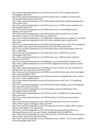 http://mens.watchescheapestprices.com/1954/invicta-men-s-5511-subaqua-collection-
chronograph-watch.html
http://mens.watchescheapestprices.com/1955/red-line-men-s-rl-50043-02-octane-silver-
textured-dial-white-silicone-watch.html
http://mens.watchescheapestprices.com/1956/emporio-armani-blue-dial-chronograph-mens-
watch-ar5921.html
http://mens.watchescheapestprices.com/1957/cartier-men-s-187957-santos-stainless-steel-
and-18k-gold-watch.html
http://mens.watchescheapestprices.com/1958/swatch-men-s-stsvck4050ag-fw2010-
raspberry-dial-watch.html
http://mens.watchescheapestprices.com/1959/kenneth-cole-new-york-men-s-kc3994-
transparency-classic-see-thru-dial-round-case-watch.html
http://mens.watchescheapestprices.com/1960/nixon-rotolog-watch-men-s-black-one-size.html
http://mens.watchescheapestprices.com/1961/seiko-automatic-sports-snzg13-mens-
watch.html
http://mens.watchescheapestprices.com/1962/stuhrling-original-men-s-343-33152-symphony-
eclipse-polaris-swiss-quartz-date-and-dual-time-zone-silver-tone-watch.html
http://mens.watchescheapestprices.com/1963/seiko-rubber-watch-band-original-22mm-for-
divers-model.html
http://mens.watchescheapestprices.com/1964/citizen-men-s-at2095-07e-eco-drive-
chronograph-watch.html
http://mens.watchescheapestprices.com/1965/invicta-men-s-6998-pro-diver-collection-
automatic-watch.html
http://mens.watchescheapestprices.com/1966/guess-gc-1-brown-leather-timepiece.html
http://mens.watchescheapestprices.com/1967/timex-digital-transmission-heart-rate-sensor-
and-strap.html
http://mens.watchescheapestprices.com/1968/timex-men-s-t5h421-ironman-traditional-30-
lap-black-blue-fast-wrap-velcro-strap-watch.html
http://mens.watchescheapestprices.com/1969/casio-g-shock-atomic-solar-white-resin-digital-
men-s-watch-gw6900f-7.html
http://mens.watchescheapestprices.com/1970/new-festina-chronograph-bike-tour-de-france-
2012-men-s-watch-f16600-2.html
http://mens.watchescheapestprices.com/1971/luminox-men-s-6401-evo-f-117-nighthawk-
watch.html
http://mens.watchescheapestprices.com/1972/invicta-reserve-subaqua-venom-chronograph-
silver-dial-mens-watch-6116.html
http://mens.watchescheapestprices.com/1973/emporio-armani-ar2453-classic-black-
chronograph-mens-watch.html
http://mens.watchescheapestprices.com/1974/casio-men-s-mw600f-2av-10-year-battery-
sport-watch.html
http://mens.watchescheapestprices.com/1975/fossil-men-s-fs4766-grant-grey-leather-
watch.html
http://mens.watchescheapestprices.com/1976/victorinox-swiss-army-men-s-241549-1-
leather-officers-quartz-analog-grey-dial-watch.html
http://mens.watchescheapestprices.com/1977/raymond-weil-men-s-7800-ti-05607-nabucco-
titanium-and-stainless-steel-watch.html
http://mens.watchescheapestprices.com/1978/welder-by-u-boat-k29-triple-time-zone-
chronograph-brown-steel-mens-sport-watch-camouflage-strap-k29-8005.html
http://mens.watchescheapestprices.com/1979/citizen-men-s-bj2145-06e-eco-drive-promaster-
carbon-rubber-strap-metric-dive-watch.html
http://mens.watchescheapestprices.com/1980/citizen-men-s-ca0331-13a-eco-drive-stainless-
steel-chronograph-watch.html
 