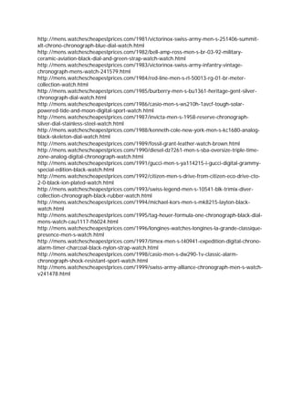 http://mens.watchescheapestprices.com/1981/victorinox-swiss-army-men-s-251406-summit-
xlt-chrono-chronograph-blue-dial-watch.html
http://mens.watchescheapestprices.com/1982/bell-amp-ross-men-s-br-03-92-military-
ceramic-aviation-black-dial-and-green-strap-watch-watch.html
http://mens.watchescheapestprices.com/1983/victorinox-swiss-army-infantry-vintage-
chronograph-mens-watch-241579.html
http://mens.watchescheapestprices.com/1984/red-line-men-s-rl-50013-rg-01-br-meter-
collection-watch.html
http://mens.watchescheapestprices.com/1985/burberry-men-s-bu1361-heritage-gent-silver-
chronograph-dial-watch.html
http://mens.watchescheapestprices.com/1986/casio-men-s-ws210h-1avcf-tough-solar-
powered-tide-and-moon-digital-sport-watch.html
http://mens.watchescheapestprices.com/1987/invicta-men-s-1958-reserve-chronograph-
silver-dial-stainless-steel-watch.html
http://mens.watchescheapestprices.com/1988/kenneth-cole-new-york-men-s-kc1680-analog-
black-skeleton-dial-watch.html
http://mens.watchescheapestprices.com/1989/fossil-grant-leather-watch-brown.html
http://mens.watchescheapestprices.com/1990/diesel-dz7261-men-s-sba-oversize-triple-time-
zone-analog-digital-chronograph-watch.html
http://mens.watchescheapestprices.com/1991/gucci-men-s-ya114215-i-gucci-digital-grammy-
special-edition-black-watch.html
http://mens.watchescheapestprices.com/1992/citizen-men-s-drive-from-citizen-eco-drive-cto-
2-0-black-ion-plated-watch.html
http://mens.watchescheapestprices.com/1993/swiss-legend-men-s-10541-blk-trimix-diver-
collection-chronograph-black-rubber-watch.html
http://mens.watchescheapestprices.com/1994/michael-kors-men-s-mk8215-layton-black-
watch.html
http://mens.watchescheapestprices.com/1995/tag-heuer-formula-one-chronograph-black-dial-
mens-watch-cau1117-ft6024.html
http://mens.watchescheapestprices.com/1996/longines-watches-longines-la-grande-classique-
presence-men-s-watch.html
http://mens.watchescheapestprices.com/1997/timex-men-s-t40941-expedition-digital-chrono-
alarm-timer-charcoal-black-nylon-strap-watch.html
http://mens.watchescheapestprices.com/1998/casio-men-s-dw290-1v-classic-alarm-
chronograph-shock-resistant-sport-watch.html
http://mens.watchescheapestprices.com/1999/swiss-army-alliance-chronograph-men-s-watch-
v241478.html
                                              
 