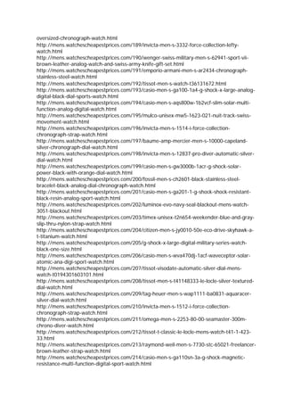 oversized-chronograph-watch.html
http://mens.watchescheapestprices.com/189/invicta-men-s-3332-force-collection-lefty-
watch.html
http://mens.watchescheapestprices.com/190/wenger-swiss-military-men-s-62941-sport-vii-
brown-leather-analog-watch-and-swiss-army-knife-gift-set.html
http://mens.watchescheapestprices.com/191/emporio-armani-men-s-ar2434-chronograph-
stainless-steel-watch.html
http://mens.watchescheapestprices.com/192/tissot-men-s-watch-t36131672.html
http://mens.watchescheapestprices.com/193/casio-men-s-ga100-1a4-g-shock-x-large-analog-
digital-black-dial-sports-watch.html
http://mens.watchescheapestprices.com/194/casio-men-s-aqs800w-1b2vcf-slim-solar-multi-
function-analog-digital-watch.html
http://mens.watchescheapestprices.com/195/mulco-unisex-mw5-1623-021-nuit-track-swiss-
movement-watch.html
http://mens.watchescheapestprices.com/196/invicta-men-s-1514-i-force-collection-
chronograph-strap-watch.html
http://mens.watchescheapestprices.com/197/baume-amp-mercier-men-s-10000-capeland-
silver-chronograph-dial-watch.html
http://mens.watchescheapestprices.com/198/invicta-men-s-12837-pro-diver-automatic-silver-
dial-watch.html
http://mens.watchescheapestprices.com/199/casio-men-s-gw3000b-1acr-g-shock-solar-
power-black-with-orange-dial-watch.html
http://mens.watchescheapestprices.com/200/fossil-men-s-ch2601-black-stainless-steel-
bracelet-black-analog-dial-chronograph-watch.html
http://mens.watchescheapestprices.com/201/casio-men-s-ga201-1-g-shock-shock-resistant-
black-resin-analog-sport-watch.html
http://mens.watchescheapestprices.com/202/luminox-evo-navy-seal-blackout-mens-watch-
3051-blackout.html
http://mens.watchescheapestprices.com/203/timex-unisex-t2n654-weekender-blue-and-gray-
slip-thru-nylon-strap-watch.html
http://mens.watchescheapestprices.com/204/citizen-men-s-jy0010-50e-eco-drive-skyhawk-a-
t-titanium-watch.html
http://mens.watchescheapestprices.com/205/g-shock-x-large-digital-military-series-watch-
black-one-size.html
http://mens.watchescheapestprices.com/206/casio-men-s-wva470dj-1acf-waveceptor-solar-
atomic-ana-digi-sport-watch.html
http://mens.watchescheapestprices.com/207/tissot-visodate-automatic-silver-dial-mens-
watch-t0194301603101.html
http://mens.watchescheapestprices.com/208/tissot-men-s-t41148333-le-locle-silver-textured-
dial-watch.html
http://mens.watchescheapestprices.com/209/tag-heuer-men-s-wap1111-ba0831-aquaracer-
silver-dial-watch.html
http://mens.watchescheapestprices.com/210/invicta-men-s-1512-i-force-collection-
chronograph-strap-watch.html
http://mens.watchescheapestprices.com/211/omega-men-s-2253-80-00-seamaster-300m-
chrono-diver-watch.html
http://mens.watchescheapestprices.com/212/tissot-t-classic-le-locle-mens-watch-t41-1-423-
33.html
http://mens.watchescheapestprices.com/213/raymond-weil-men-s-7730-stc-65021-freelancer-
brown-leather-strap-watch.html
http://mens.watchescheapestprices.com/214/casio-men-s-ga110sn-3a-g-shock-magnetic-
resistance-multi-function-digital-sport-watch.html
 