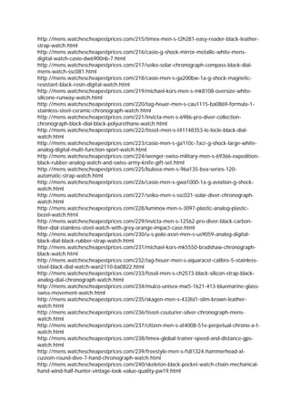 http://mens.watchescheapestprices.com/215/timex-men-s-t2h281-easy-reader-black-leather-
strap-watch.html
http://mens.watchescheapestprices.com/216/casio-g-shock-mirror-metallic-white-mens-
digital-watch-casio-dw6900nb-7.html
http://mens.watchescheapestprices.com/217/seiko-solar-chronograph-compass-black-dial-
mens-watch-ssc081.html
http://mens.watchescheapestprices.com/218/casio-men-s-ga200bw-1a-g-shock-magnetic-
resistant-black-resin-digital-watch.html
http://mens.watchescheapestprices.com/219/michael-kors-men-s-mk8108-oversize-white-
silicone-runway-watch.html
http://mens.watchescheapestprices.com/220/tag-heuer-men-s-cau1115-ba0869-formula-1-
stainless-steel-ceramic-chronograph-watch.html
http://mens.watchescheapestprices.com/221/invicta-men-s-6986-pro-diver-collection-
chronograph-black-dial-black-polyurethane-watch.html
http://mens.watchescheapestprices.com/222/tissot-men-s-t41148353-le-locle-black-dial-
watch.html
http://mens.watchescheapestprices.com/223/casio-men-s-ga110c-7acr-g-shock-large-white-
analog-digital-multi-function-sport-watch.html
http://mens.watchescheapestprices.com/224/wenger-swiss-military-men-s-69366-expedition-
black-rubber-analog-watch-and-swiss-army-knife-gift-set.html
http://mens.watchescheapestprices.com/225/bulova-men-s-96a135-bva-series-120-
automatic-strap-watch.html
http://mens.watchescheapestprices.com/226/casio-men-s-gwa1000-1a-g-aviation-g-shock-
watch.html
http://mens.watchescheapestprices.com/227/seiko-men-s-ssc021-solar-diver-chronograph-
watch.html
http://mens.watchescheapestprices.com/228/luminox-men-s-3097-plastic-analog-plastic-
bezel-watch.html
http://mens.watchescheapestprices.com/229/invicta-men-s-12562-pro-diver-black-carbon-
fiber-dial-stainless-steel-watch-with-grey-orange-impact-case.html
http://mens.watchescheapestprices.com/230/u-s-polo-assn-men-s-us9059-analog-digital-
black-dial-black-rubber-strap-watch.html
http://mens.watchescheapestprices.com/231/michael-kors-mk5550-bradshaw-chronograph-
black-watch.html
http://mens.watchescheapestprices.com/232/tag-heuer-men-s-aquaracer-calibre-5-stainless-
steel-black-dial-watch-wan2110-ba0822.html
http://mens.watchescheapestprices.com/233/fossil-men-s-ch2573-black-silicon-strap-black-
analog-dial-chronograph-watch.html
http://mens.watchescheapestprices.com/234/mulco-unisex-mw5-1621-413-bluemarine-glass-
swiss-movement-watch.html
http://mens.watchescheapestprices.com/235/skagen-men-s-433lsl1-slim-brown-leather-
watch.html
http://mens.watchescheapestprices.com/236/tissot-couturier-silver-chronograph-mens-
watch.html
http://mens.watchescheapestprices.com/237/citizen-men-s-at4008-51e-perpetual-chrono-a-t-
watch.html
http://mens.watchescheapestprices.com/238/timex-global-trainer-speed-and-distance-gps-
watch.html
http://mens.watchescheapestprices.com/239/freestyle-men-s-fs81324-hammerhead-xl-
custom-round-dive-7-hand-chronograph-watch.html
http://mens.watchescheapestprices.com/240/skeleton-black-pocket-watch-chain-mechanical-
hand-wind-half-hunter-vintage-look-value-quality-pw19.html
 
