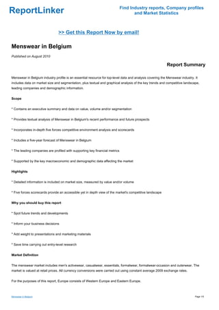 Find Industry reports, Company profiles
ReportLinker                                                                        and Market Statistics



                                >> Get this Report Now by email!

Menswear in Belgium
Published on August 2010

                                                                                                          Report Summary

Menswear in Belgium industry profile is an essential resource for top-level data and analysis covering the Menswear industry. It
includes data on market size and segmentation, plus textual and graphical analysis of the key trends and competitive landscape,
leading companies and demographic information.


Scope


* Contains an executive summary and data on value, volume and/or segmentation


* Provides textual analysis of Menswear in Belgium's recent performance and future prospects


* Incorporates in-depth five forces competitive environment analysis and scorecards


* Includes a five-year forecast of Menswear in Belgium


* The leading companies are profiled with supporting key financial metrics


* Supported by the key macroeconomic and demographic data affecting the market


Highlights


* Detailed information is included on market size, measured by value and/or volume


* Five forces scorecards provide an accessible yet in depth view of the market's competitive landscape


Why you should buy this report


* Spot future trends and developments


* Inform your business decisions


* Add weight to presentations and marketing materials


* Save time carrying out entry-level research


Market Definition


The menswear market includes men's activewear, casualwear, essentials, formalwear, formalwear-occasion and outerwear. The
market is valued at retail prices. All currency conversions were carried out using constant average 2009 exchange rates.


For the purposes of this report, Europe consists of Western Europe and Eastern Europe.



Menswear in Belgium                                                                                                           Page 1/5
 