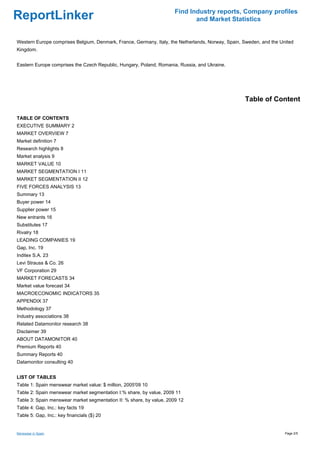 Find Industry reports, Company profiles
ReportLinker                                                                 and Market Statistics


Western Europe comprises Belgium, Denmark, France, Germany, Italy, the Netherlands, Norway, Spain, Sweden, and the United
Kingdom.


Eastern Europe comprises the Czech Republic, Hungary, Poland, Romania, Russia, and Ukraine.




                                                                                                   Table of Content

TABLE OF CONTENTS
EXECUTIVE SUMMARY 2
MARKET OVERVIEW 7
Market definition 7
Research highlights 8
Market analysis 9
MARKET VALUE 10
MARKET SEGMENTATION I 11
MARKET SEGMENTATION II 12
FIVE FORCES ANALYSIS 13
Summary 13
Buyer power 14
Supplier power 15
New entrants 16
Substitutes 17
Rivalry 18
LEADING COMPANIES 19
Gap, Inc. 19
Inditex S.A. 23
Levi Strauss & Co. 26
VF Corporation 29
MARKET FORECASTS 34
Market value forecast 34
MACROECONOMIC INDICATORS 35
APPENDIX 37
Methodology 37
Industry associations 38
Related Datamonitor research 38
Disclaimer 39
ABOUT DATAMONITOR 40
Premium Reports 40
Summary Reports 40
Datamonitor consulting 40


LIST OF TABLES
Table 1: Spain menswear market value: $ million, 2005'09 10
Table 2: Spain menswear market segmentation I:% share, by value, 2009 11
Table 3: Spain menswear market segmentation II: % share, by value, 2009 12
Table 4: Gap, Inc.: key facts 19
Table 5: Gap, Inc.: key financials ($) 20


Menswear in Spain                                                                                                    Page 2/5
 