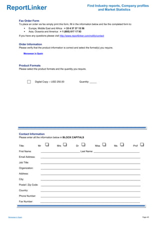 Find Industry reports, Company profiles
ReportLinker                                                                          and Market Statistics


             Fax Order Form
             To place an order via fax simply print this form, fill in the information below and fax the completed form to:
                        Europe, Middle East and Africa : + 33 4 37 37 15 56
                        Asia, Oceania and America : + 1 (805) 617 17 93
             If you have any questions please visit http://www.reportlinker.com/notify/contact


             Order Information
             Please verify that the product information is correct and select the format(s) you require.

                    Menswear in Spain




             Product Formats
             Please select the product formats and the quantity you require.




                              Digital Copy--USD 250.00                   Quantity: _____




             Contact Information
             Please enter all the information below in BLOCK CAPITALS


             Title:             Mr                Mrs               Dr                 Miss                Ms                 Prof

             First Name:             _____________________________ Last Name: __________________________________

             Email Address:       __________________________________________________________________________

             Job Title:            __________________________________________________________________________

             Organization:         __________________________________________________________________________

             Address:              __________________________________________________________________________

             City:                 __________________________________________________________________________

             Postal / Zip Code:      __________________________________________________________________________

             Country:              __________________________________________________________________________

             Phone Number:         __________________________________________________________________________

             Fax Number:          __________________________________________________________________________




Menswear in Spain                                                                                                                    Page 4/5
 
