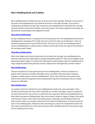 Men's Wedding Bands and Tradition


Mens wedding bands are traditionally worn at the base of the left ring finger. Although in some parts of
the world, mens wedding bands may instead be seen worn on the right ring finger. As you know, a
wedding band symbolizes marriage. Men and women wear wedding bands to symbolize their marriage
and show off their commitment to fidelity, and to their spouse. This custom originates from Europe, but
obviously has spread widely and throughout the world!

Cheap Mens Wedding Rings

During a wedding ceremony, it is typically the man that produces the mens wedding bands and womens
wedding bands to exchange with his bride. But some ceremonies make use of ring bearers. These are
typically young boys that are a part of either family. Their job is to carry the mens wedding band and
womens wedding band on a special cushion or pillow up to the altar, where the rings are then placed on
the marrying couple's fingers.

Cheap Mens Wedding Bands

While most religions and cultures allow bands of any material for marriage, most wedding bands are
primarily made of precious yellow gold, or possibly white gold or platinum. These are put together using
yellow alloy of gold, copper, tin and bismuth. White gold is another popular choice for wedding bands or
rings, though the yellow white gold alloy has been replaced with nickel-gold alloy, and then rhodium.

Mens Wedding Rings

Titanium and platinum are also great choices for mens wedding bands. Titanium in particular is a
popular choice, because it's durable, affordable, and an acceptable, ideal color of gun metal gray.
Tungsten is another popular choice for wedding bands. There is also nickel silver and stainless steel.
Both of these materials are good for constructing beautiful rings that are pleasing to the eye, durable
and yet very affordable.

Mens Wedding Bands

Less popular choices for materials for mens wedding bands include silver, brass and copper. These
corrode and break down over time, which is why they are not often used. Mens rings can complement
the style of the womens ring, or they can create their own unique look. While mens wedding bands are
often wider than womens wedding bands, they can be simple in design or elegant in design. Some bands
may have plain finishes, while others have bands, grooves, engravings, even bandings of colors and
other precious metals, such as gold or diamond or even platinum.Kimberly Green is Trying to locate the
best in mens wedding bands. Kimberly has been searching out a ring for her husband that matches the
new ring he purchased for her on their last anniversary. Mens wedding bands aren't the easiest to shop
for but rewarding none the less.
 