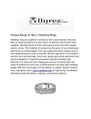 Unique Range of Men’s Wedding Rings
Wedding rings are a symbolic emblem of the union between two souls
who’ve found enough love in each other to lead the rest of their lives
together. Wedding bands are the most popular and most often bought
jewelry items. This tradition of announcing the union of two hearts goes
back as far as ancient Egypt. The ring creates the never-ending cycle of
love symbolizing the circle of eternity. But let’s get back to the modern
world of love and marriage. Until now, women got all the attention from
jewelry designers in regard to exquisitely stylized wedding rings.
However, the times are fast changing as men are receiving their fair
share of attention as the focus is shifting away from plain gold wedding
bands. With the reemergence of the flâneur or stylish, fashion forward
man, man-about-town; men’s wedding rings are garnering considerable
attention across the fashion, lifestyle, and jewelry spheres.
 