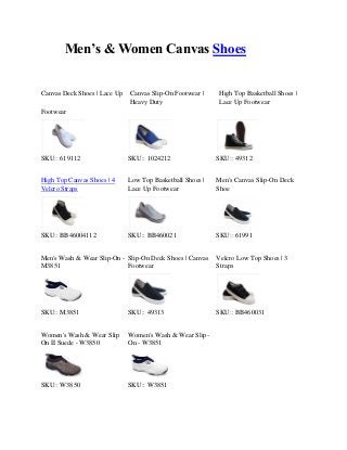 Men’s & Women Canvas Shoes
Canvas Deck Shoes | Lace Up

Canvas Slip-On Footwear |
Heavy Duty

High Top Basketball Shoes |
Lace Up Footwear

Footwear

SKU:: 619112

SKU:: 1024212

SKU:: 49312

High Top Canvas Shoes | 4
Velcro Straps

Low Top Basketball Shoes |
Lace Up Footwear

Men's Canvas Slip-On Deck
Shoe

SKU:: BB46004112

SKU:: BB460021

SKU:: 61991

Men's Wash & Wear Slip-On - Slip-On Deck Shoes | Canvas
M3851
Footwear

Velcro Low Top Shoes | 3
Straps

SKU:: M3851

SKU:: 49313

SKU:: BB460031

Women's Wash & Wear Slip
On II Suede - W3850

Women's Wash & Wear SlipOn - W3851

SKU:: W3850

SKU:: W3851

 
