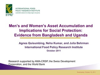 Men’s and Women’s Asset Accumulation and
     Implications for Social Protection:
  Evidence from Bangladesh and Uganda
        Agnes Quisumbing, Neha Kumar, and Julia Behrman
           International Food Policy Research Institute
                              October 2011



Research supported by AMA-CRSP, the Swiss Development
Corporation, and the World Bank


                                                        Wednesday, October 19, 2011
 