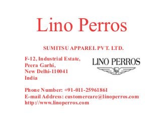 Lino Perros
       SUMITSU APPAREL PVT. LTD.
F-12, Industrial Estate,
Peera Garhi,
New Delhi-110041
India

Phone Number: +91-011-25961861
E-mail Address: customercare@linoperros.com
http://www.linoperros.com
 