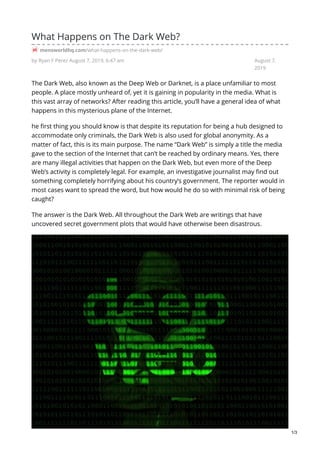 by Ryan F Perez August 7, 2019, 6:47 am August 7,
2019
What Happens on The Dark Web?
mensworldhq.com/what-happens-on-the-dark-web/
The Dark Web, also known as the Deep Web or Darknet, is a place unfamiliar to most
people. A place mostly unheard of, yet it is gaining in popularity in the media. What is
this vast array of networks? After reading this article, you’ll have a general idea of what
happens in this mysterious plane of the Internet.
he first thing you should know is that despite its reputation for being a hub designed to
accommodate only criminals, the Dark Web is also used for global anonymity. As a
matter of fact, this is its main purpose. The name “Dark Web” is simply a title the media
gave to the section of the Internet that can’t be reached by ordinary means. Yes, there
are many illegal activities that happen on the Dark Web, but even more of the Deep
Web’s activity is completely legal. For example, an investigative journalist may find out
something completely horrifying about his country’s government. The reporter would in
most cases want to spread the word, but how would he do so with minimal risk of being
caught?
The answer is the Dark Web. All throughout the Dark Web are writings that have
uncovered secret government plots that would have otherwise been disastrous.
1/3
 