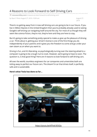 by Ryan F Perez August 27, 2019, 10:09 am August 27,
2019
4 Reasons to Look Forward to Self Driving Cars
mensworldhq.com/4-reasons-to-look-forward-to-self-driving-cars/
There’s no getting away from it now self driving cars are going to be in our future. If you
live in Milton Keynes in the United Kingdom then you’re probably already used to seeing
Google’s self driving car navigating itself around the city. For most of us though they still
seem like science fiction, they’re not, they’re here and they are here to stay.
But it’s going to take something pretty special to make us give up the pleasure of driving
a car. Think about it, getting your driver’s license is one of the first things you do
independently of your parents and it gives you the freedom to come and go under your
own steam as an when you want to.
Driving is fun, and it’s liberating, so psychologically turning over the steering wheel to a
computer is going to be a tough nut to crack. However, we’re going to have to soon. The
question is, is that good thing? Here are 4 reasons to look forward to self driving cars.
All over the world, countless engineers for car companies and universities both are
toiling away to perfect our future cars. The dream? A car that drives itself, is perfectly
safe and is sustainable.
Here’s what Tesla has done so far…
https://youtu.be/tlThdr3O5Qo
1/4
 