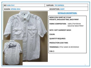 SEASON: SPRING 2014 DESCRIPTION: SHIRT
REF # MS-75-P SUPPLIER: TFC EXPRESS
DETAILED DECRIPTION:
MENS S/SLV SHIRT W/ 2 FLAP
POCKETS, SHOULDER TABS, BACK PRINT
FABRIC COMPOSITION: 100% CTN POPLIN
SOLID W/ BACK PRINT
WITH SOFT GARMENT WASH
COLOR:
QUANTITY REQUIRED:
PRODUCTION LEAD TIME:
TRIMMINGS: STYLE SAME AS REFERENCE
FOB: $
1
 
