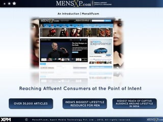 An Introduction | MensXP.com




         Reaching Affluent Consumers at the Point of Intent

                                                                                                                          HIGHEST REACH OF CAPTIVE
                                                         INDIA’S BIGGEST LIFESTYLE
      OVER 30,000 ARTICLES                                                                                               AUDIENCE AROUND LIFESTYLE
                                                            RESOURCE FOR MEN                                                       IN INDIA




XPM         ©   M e n s X P . c o m , X p e r t M e d i a Te c h n o l o g y P v t . L t d . , 2 0 1 2 , A l l r i g h t s r e s e r v e d .
 
