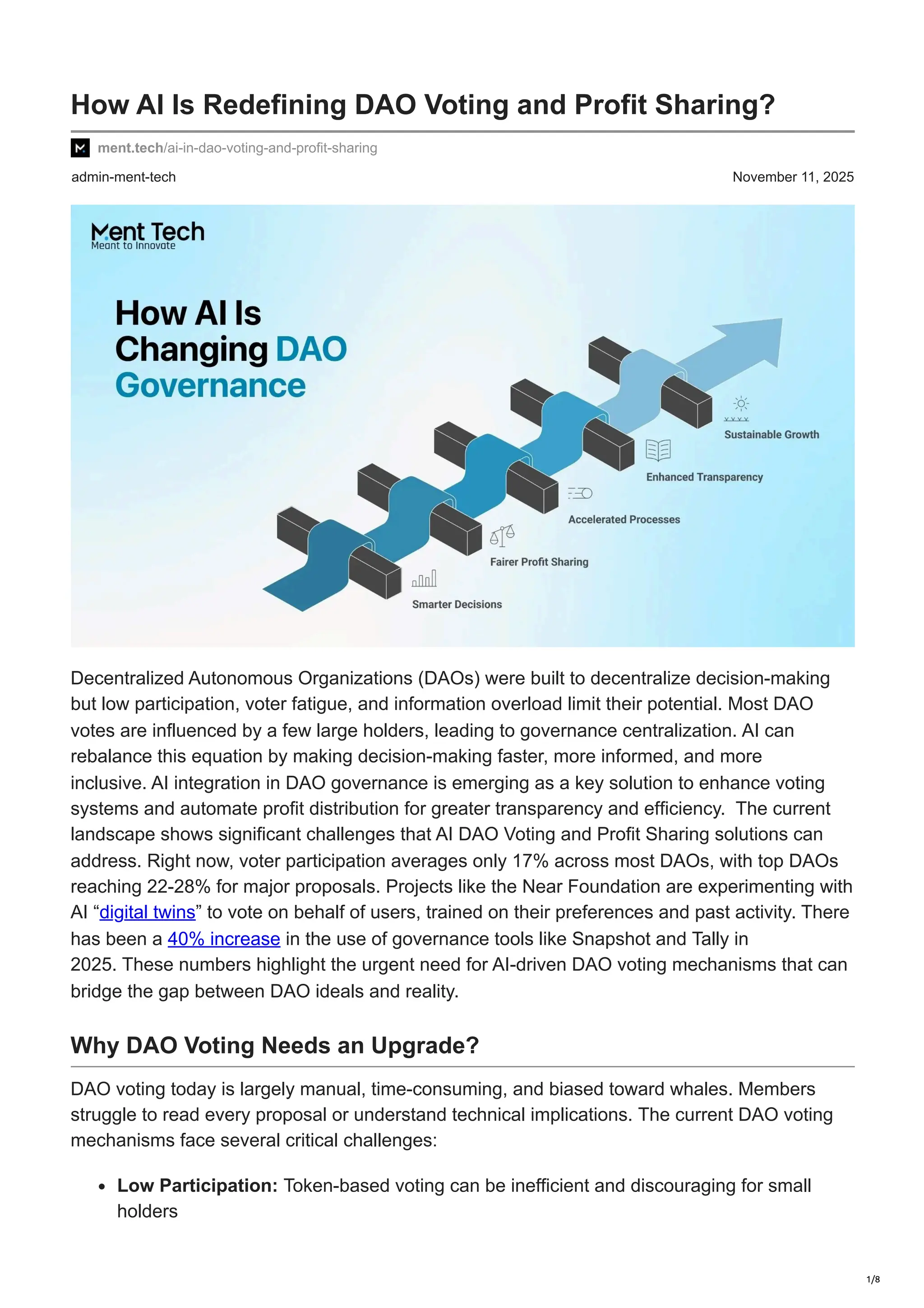 admin-ment-tech November 11, 2025
How AI Is Redefining DAO Voting and Profit Sharing?
ment.tech/ai-in-dao-voting-and-profit-sharing
Decentralized Autonomous Organizations (DAOs) were built to decentralize decision-making
but low participation, voter fatigue, and information overload limit their potential. Most DAO
votes are influenced by a few large holders, leading to governance centralization. AI can
rebalance this equation by making decision-making faster, more informed, and more
inclusive. AI integration in DAO governance is emerging as a key solution to enhance voting
systems and automate profit distribution for greater transparency and efficiency. The current
landscape shows significant challenges that AI DAO Voting and Profit Sharing solutions can
address. Right now, voter participation averages only 17% across most DAOs, with top DAOs
reaching 22-28% for major proposals. Projects like the Near Foundation are experimenting with
AI “digital twins” to vote on behalf of users, trained on their preferences and past activity. There
has been a 40% increase in the use of governance tools like Snapshot and Tally in
2025. These numbers highlight the urgent need for AI-driven DAO voting mechanisms that can
bridge the gap between DAO ideals and reality.
Why DAO Voting Needs an Upgrade?
DAO voting today is largely manual, time-consuming, and biased toward whales. Members
struggle to read every proposal or understand technical implications. The current DAO voting
mechanisms face several critical challenges:
Low Participation: Token-based voting can be inefficient and discouraging for small
holders
1/8
 