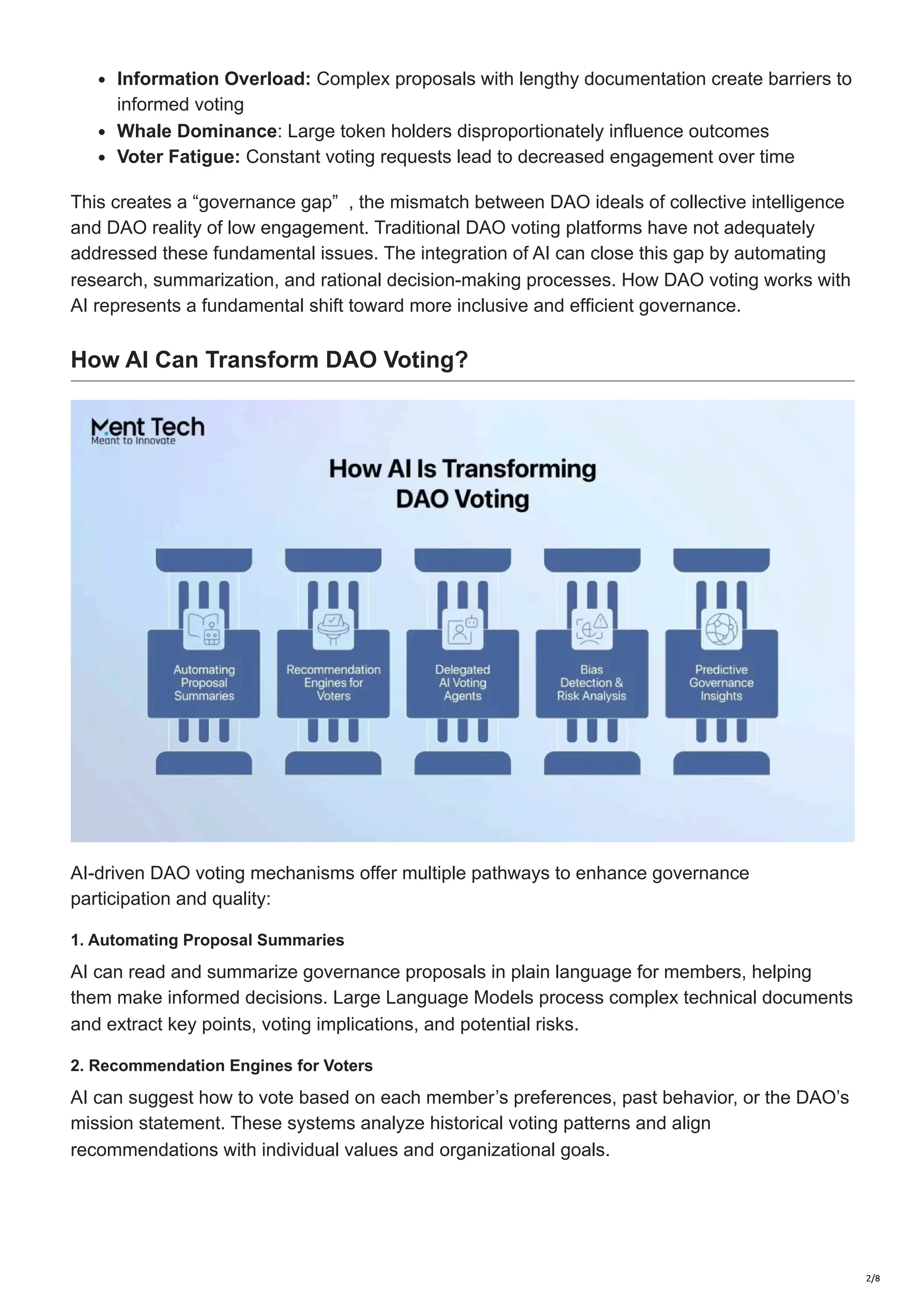 Information Overload: Complex proposals with lengthy documentation create barriers to
informed voting
Whale Dominance: Large token holders disproportionately influence outcomes
Voter Fatigue: Constant voting requests lead to decreased engagement over time
This creates a “governance gap” , the mismatch between DAO ideals of collective intelligence
and DAO reality of low engagement. Traditional DAO voting platforms have not adequately
addressed these fundamental issues. The integration of AI can close this gap by automating
research, summarization, and rational decision-making processes. How DAO voting works with
AI represents a fundamental shift toward more inclusive and efficient governance.
How AI Can Transform DAO Voting?
AI-driven DAO voting mechanisms offer multiple pathways to enhance governance
participation and quality:
1. Automating Proposal Summaries
AI can read and summarize governance proposals in plain language for members, helping
them make informed decisions. Large Language Models process complex technical documents
and extract key points, voting implications, and potential risks.
2. Recommendation Engines for Voters
AI can suggest how to vote based on each member’s preferences, past behavior, or the DAO’s
mission statement. These systems analyze historical voting patterns and align
recommendations with individual values and organizational goals.
2/8
 
