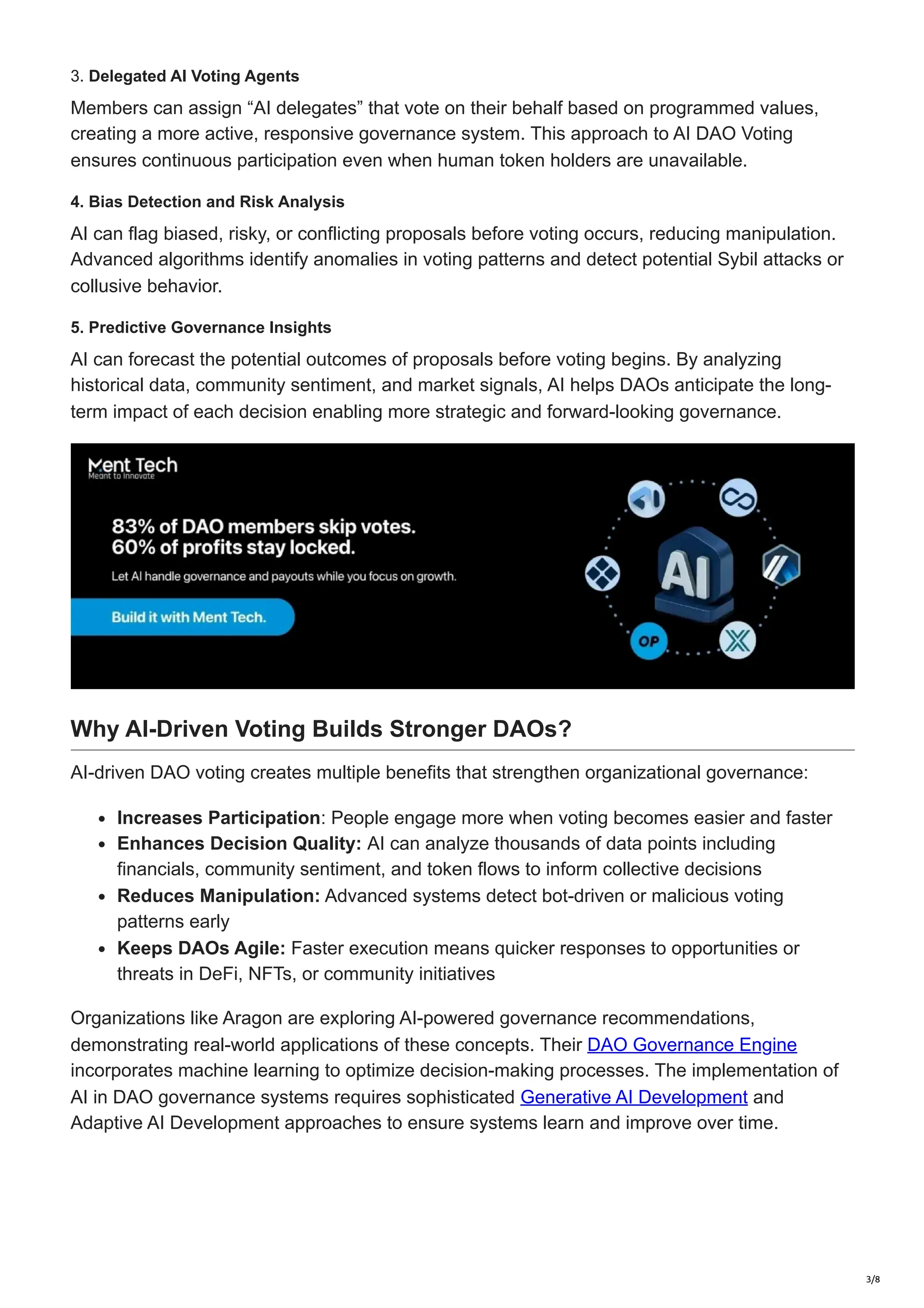 3. Delegated AI Voting Agents
Members can assign “AI delegates” that vote on their behalf based on programmed values,
creating a more active, responsive governance system. This approach to AI DAO Voting
ensures continuous participation even when human token holders are unavailable.
4. Bias Detection and Risk Analysis
AI can flag biased, risky, or conflicting proposals before voting occurs, reducing manipulation.
Advanced algorithms identify anomalies in voting patterns and detect potential Sybil attacks or
collusive behavior.
5. Predictive Governance Insights
AI can forecast the potential outcomes of proposals before voting begins. By analyzing
historical data, community sentiment, and market signals, AI helps DAOs anticipate the long-
term impact of each decision enabling more strategic and forward-looking governance.
Why AI-Driven Voting Builds Stronger DAOs?
AI-driven DAO voting creates multiple benefits that strengthen organizational governance:
Increases Participation: People engage more when voting becomes easier and faster
Enhances Decision Quality: AI can analyze thousands of data points including
financials, community sentiment, and token flows to inform collective decisions
Reduces Manipulation: Advanced systems detect bot-driven or malicious voting
patterns early
Keeps DAOs Agile: Faster execution means quicker responses to opportunities or
threats in DeFi, NFTs, or community initiatives
Organizations like Aragon are exploring AI-powered governance recommendations,
demonstrating real-world applications of these concepts. Their DAO Governance Engine
incorporates machine learning to optimize decision-making processes. The implementation of
AI in DAO governance systems requires sophisticated Generative AI Development and
Adaptive AI Development approaches to ensure systems learn and improve over time.
3/8
 